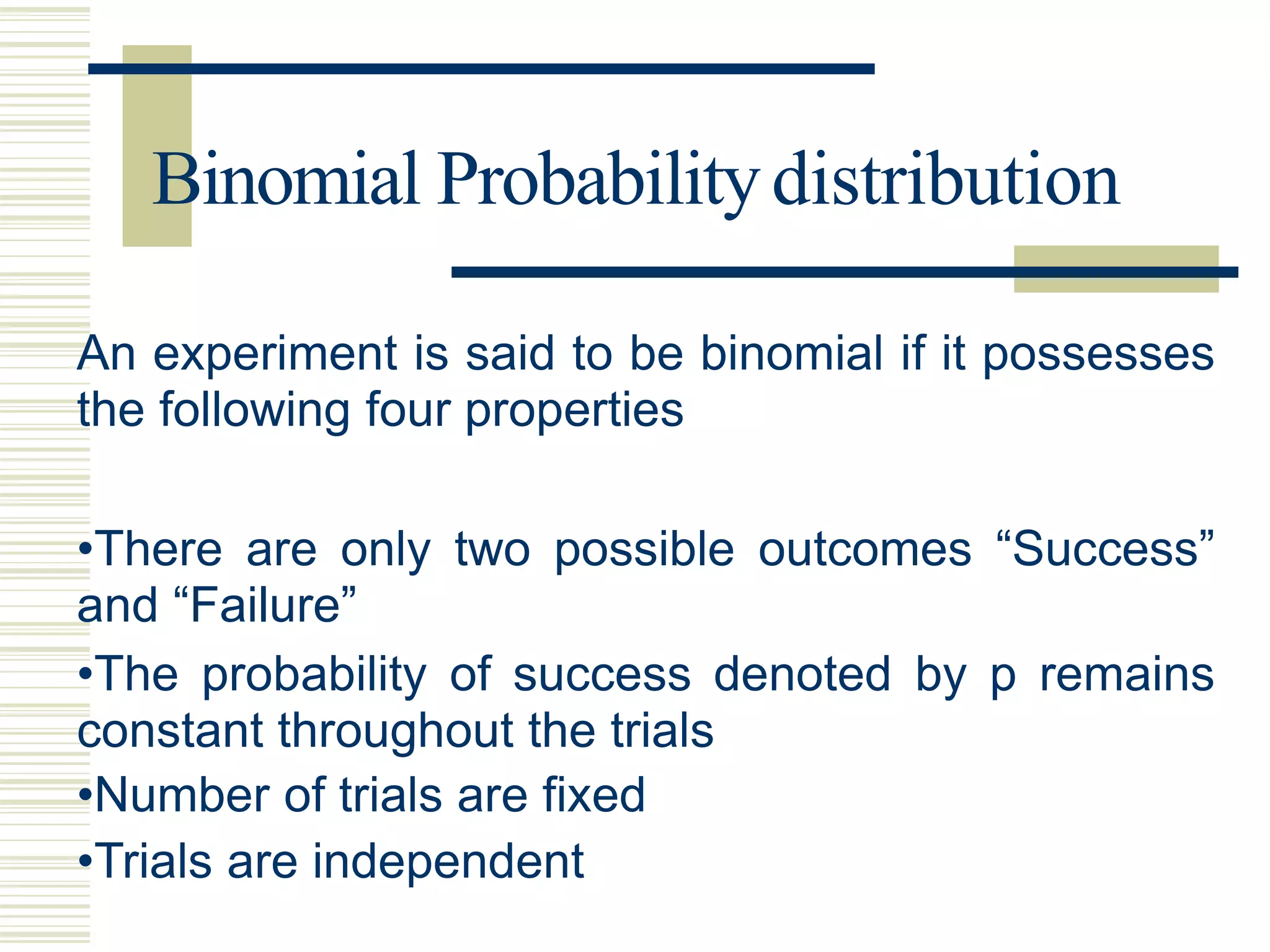 Binomial Probabilitydistribution
An experiment is said to be binomial if it possesses
the following four properties
•There are only two possible outcomes “Success”
and “Failure”
•The probability of success denoted by p remains
constant throughout the trials
•Number of trials are fixed
•Trials are independent
 