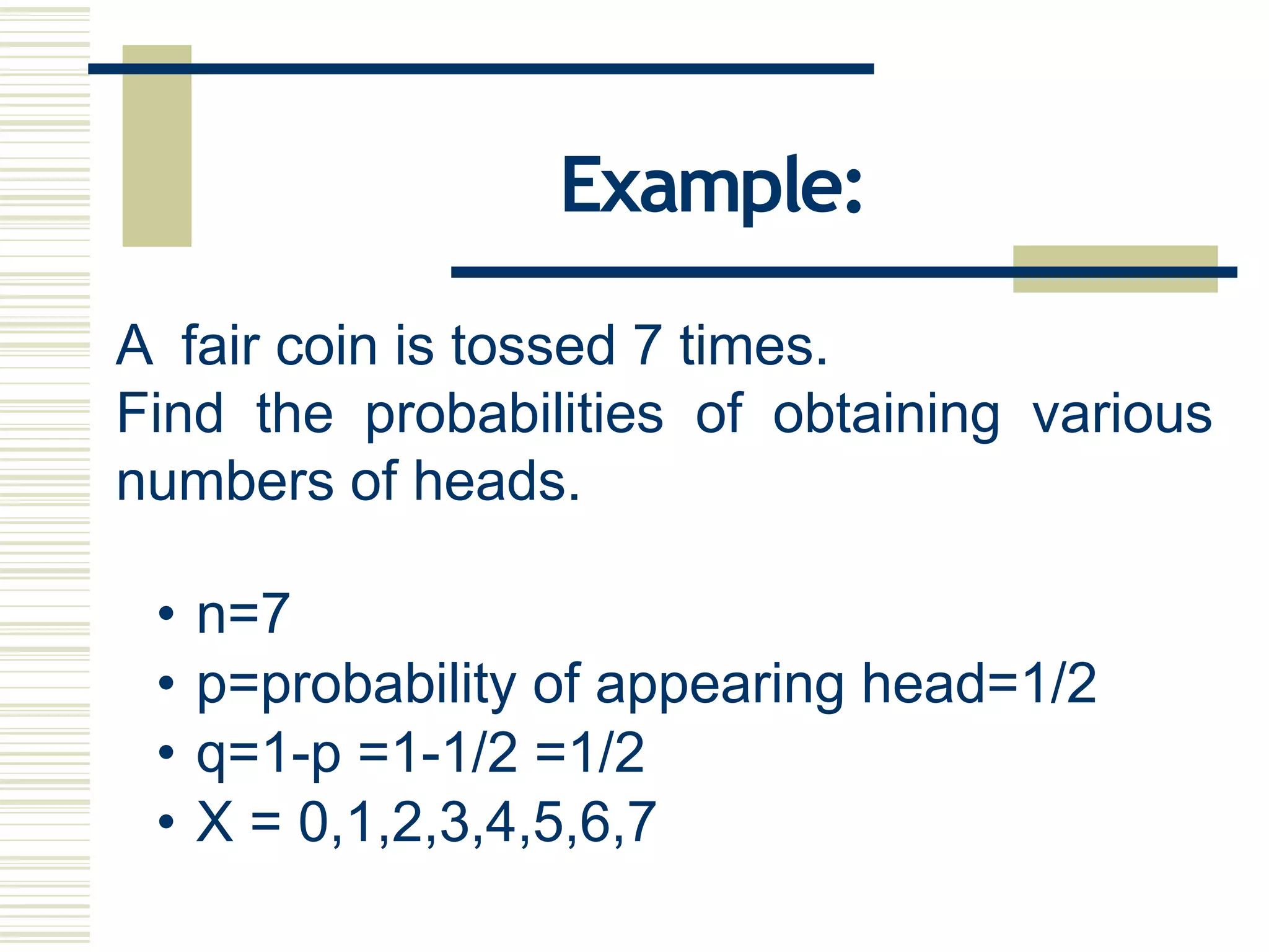 A fair coin is tossed 7 times.
Find the probabilities of obtaining various
numbers of heads.
• n=7
• p=probability of appearing head=1/2
• q=1-p =1-1/2 =1/2
• X = 0,1,2,3,4,5,6,7
Example:
 
