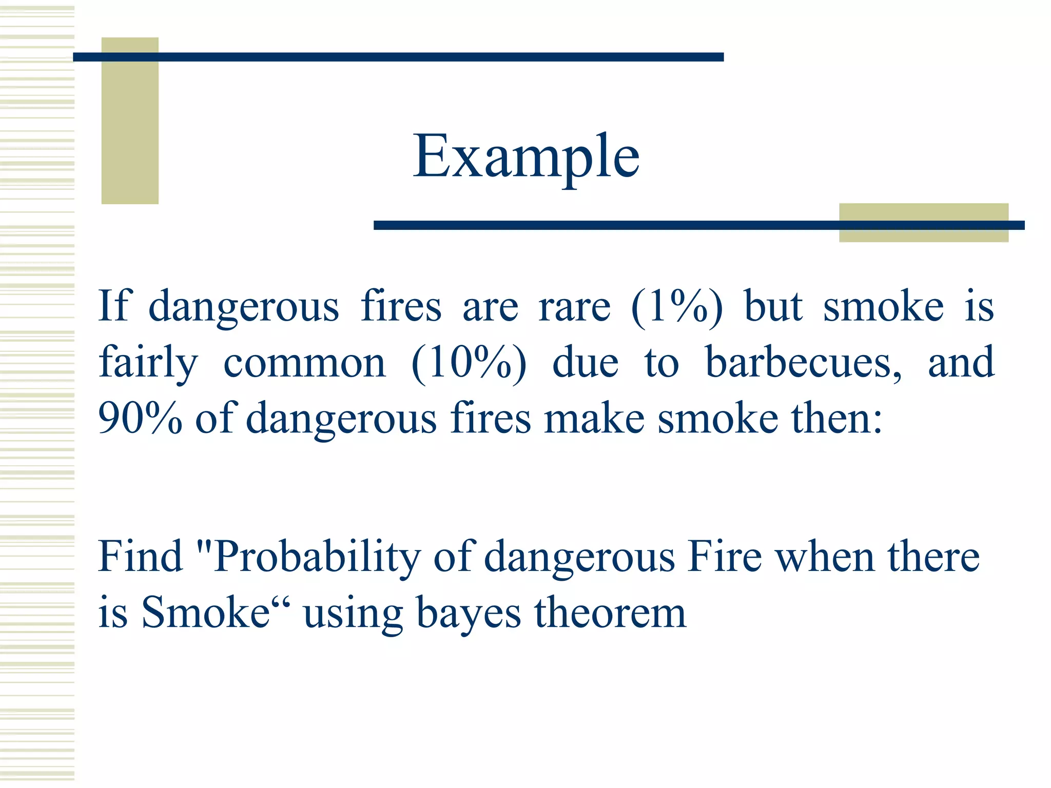 If dangerous fires are rare (1%) but smoke is
fairly common (10%) due to barbecues, and
90% of dangerous fires make smoke then:
Example
Find "Probability of dangerous Fire when there
is Smoke“ using bayes theorem
 