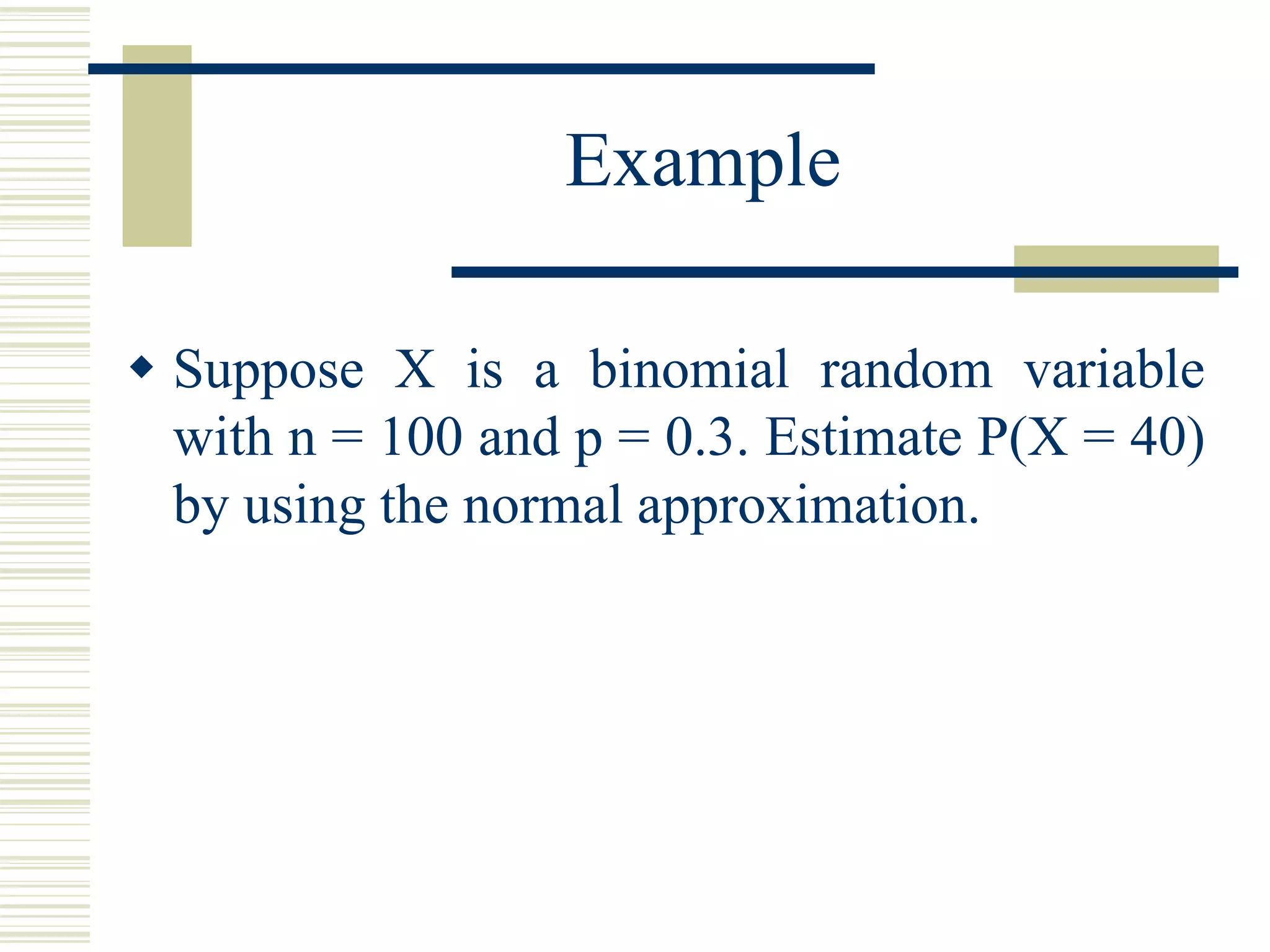 Example
 Suppose X is a binomial random variable
with n = 100 and p = 0.3. Estimate P(X = 40)
by using the normal approximation.
 
