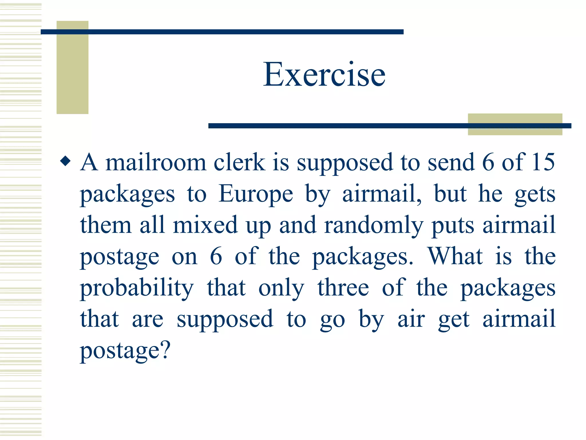 Exercise
 A mailroom clerk is supposed to send 6 of 15
packages to Europe by airmail, but he gets
them all mixed up and randomly puts airmail
postage on 6 of the packages. What is the
probability that only three of the packages
that are supposed to go by air get airmail
postage?
 