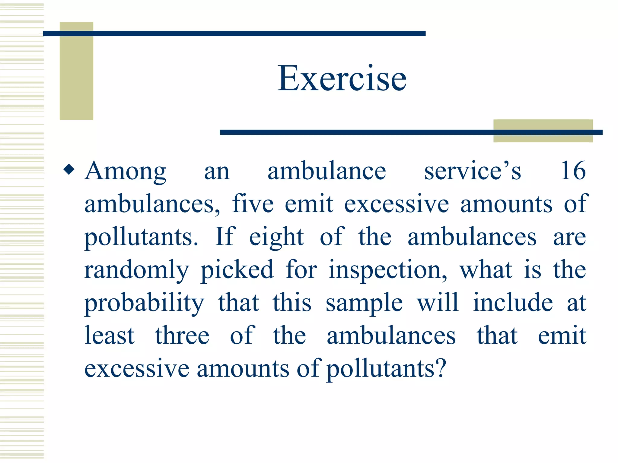 Exercise
 Among an ambulance service’s 16
ambulances, five emit excessive amounts of
pollutants. If eight of the ambulances are
randomly picked for inspection, what is the
probability that this sample will include at
least three of the ambulances that emit
excessive amounts of pollutants?
 