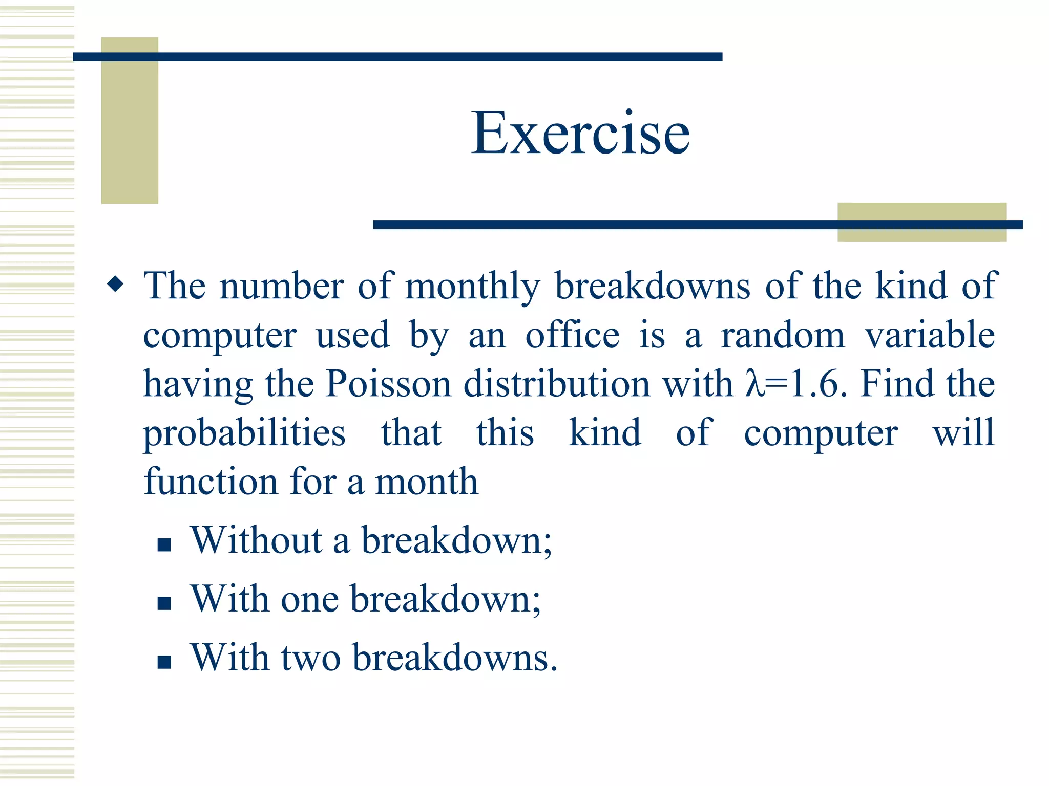 Exercise
 The number of monthly breakdowns of the kind of
computer used by an office is a random variable
having the Poisson distribution with λ=1.6. Find the
probabilities that this kind of computer will
function for a month
 Without a breakdown;
 With one breakdown;
 With two breakdowns.
 