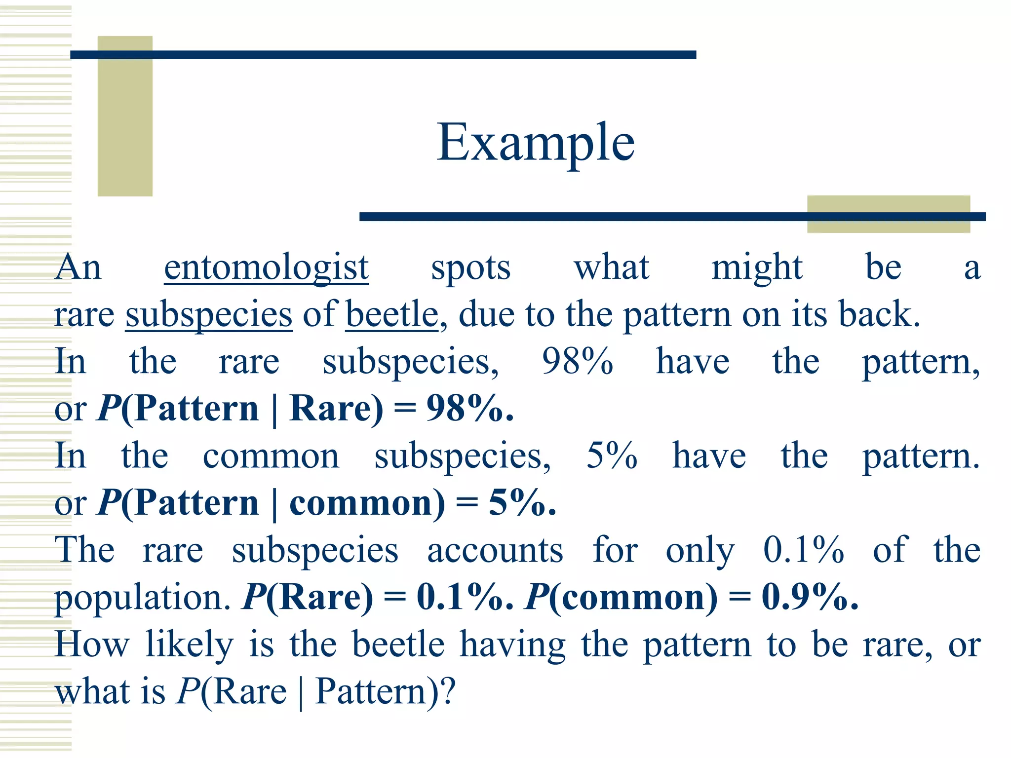An entomologist spots what might be a
rare subspecies of beetle, due to the pattern on its back.
In the rare subspecies, 98% have the pattern,
or P(Pattern | Rare) = 98%.
In the common subspecies, 5% have the pattern.
or P(Pattern | common) = 5%.
The rare subspecies accounts for only 0.1% of the
population. P(Rare) = 0.1%. P(common) = 0.9%.
How likely is the beetle having the pattern to be rare, or
what is P(Rare | Pattern)?
Example
 