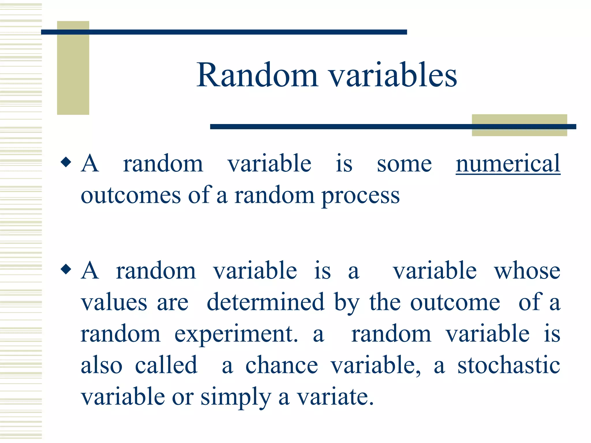 Random variables
 A random variable is some numerical
outcomes of a random process
 A random variable is a variable whose
values are determined by the outcome of a
random experiment. a random variable is
also called a chance variable, a stochastic
variable or simply a variate.
 