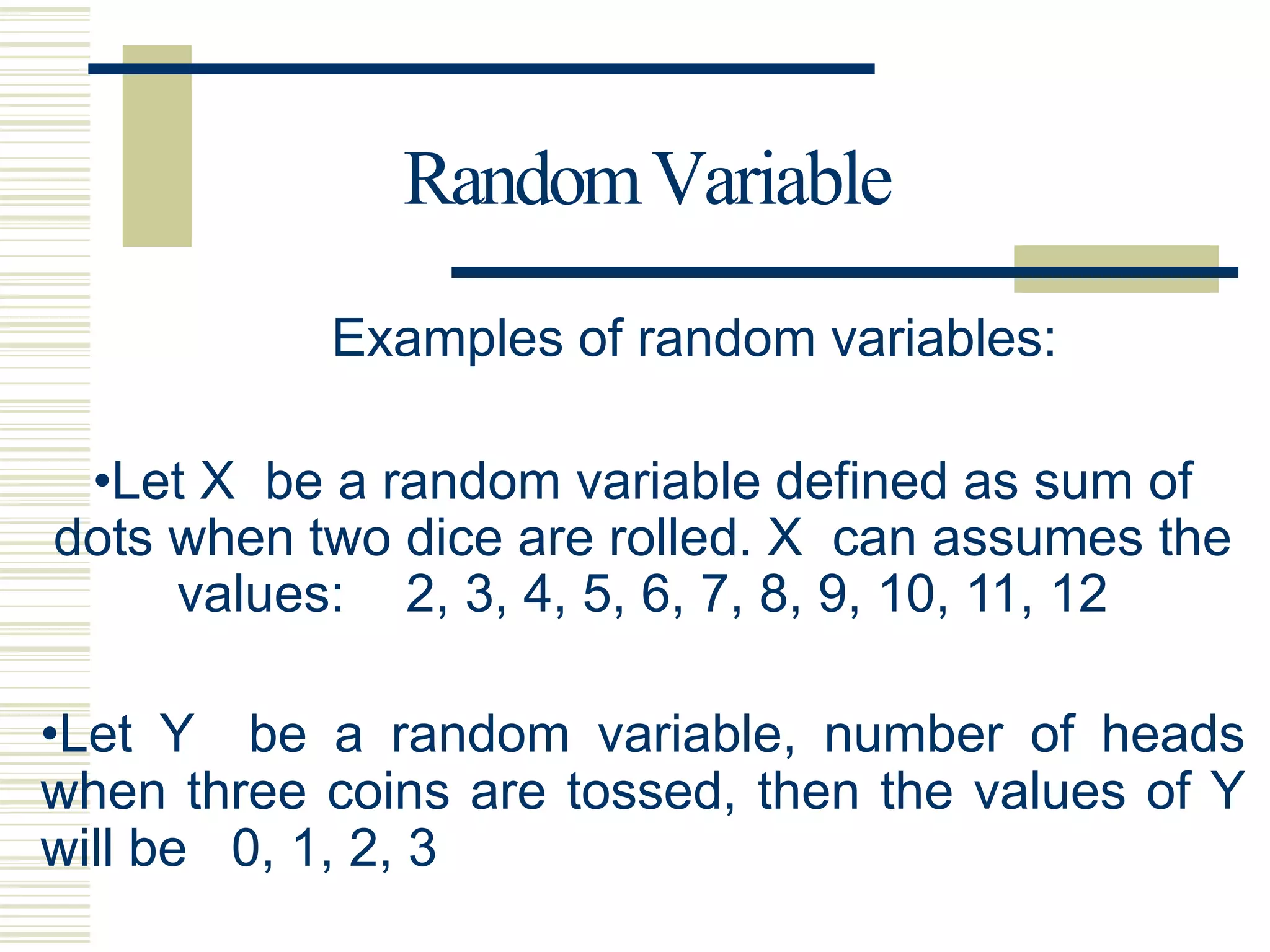 RandomVariable
Examples of random variables:
•Let X be a random variable defined as sum of
dots when two dice are rolled. X can assumes the
values: 2, 3, 4, 5, 6, 7, 8, 9, 10, 11, 12
•Let Y be a random variable, number of heads
when three coins are tossed, then the values of Y
will be 0, 1, 2, 3
 