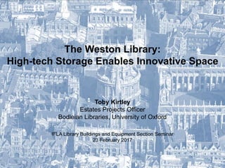 The Weston Library:
High-tech Storage Enables Innovative Space
Toby Kirtley
Estates Projects Officer
Bodleian Libraries, University of Oxford
IFLA Library Buildings and Equipment Section Seminar
23 February 2017
 