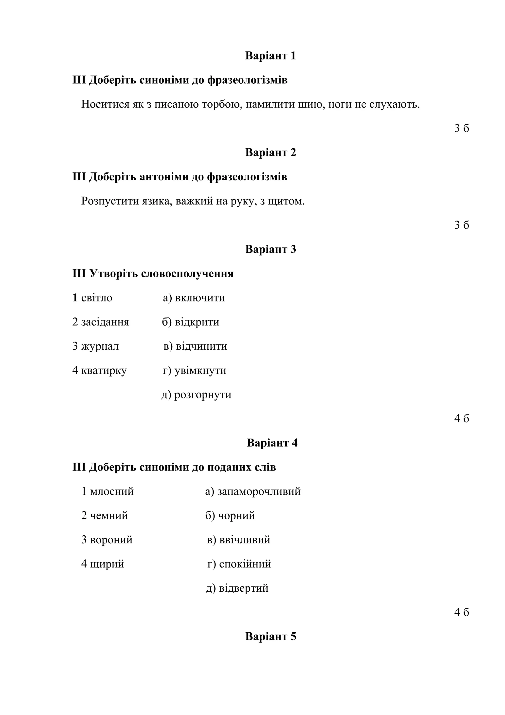 Варіант 1 
ІІІ Доберіть синоніми до фразеологізмів 
Носитися як з писаною торбою, намилити шию, ноги не слухають. 
3 б 
Варіант 2 
ІІІ Доберіть антоніми до фразеологізмів 
Розпустити язика, важкий на руку, з щитом. 
3 б 
Варіант 3 
ІІІ Утворіть словосполучення 
1 світло а) включити 
2 засідання б) відкрити 
3 журнал в) відчинити 
4 кватирку г) увімкнути 
д) розгорнути 
4 б 
Варіант 4 
ІІІ Доберіть синоніми до поданих слів 
1 млосний а) запаморочливий 
2 чемний б) чорний 
3 вороний в) ввічливий 
4 щирий г) спокійний 
д) відвертий 
4 б 
Варіант 5 
 