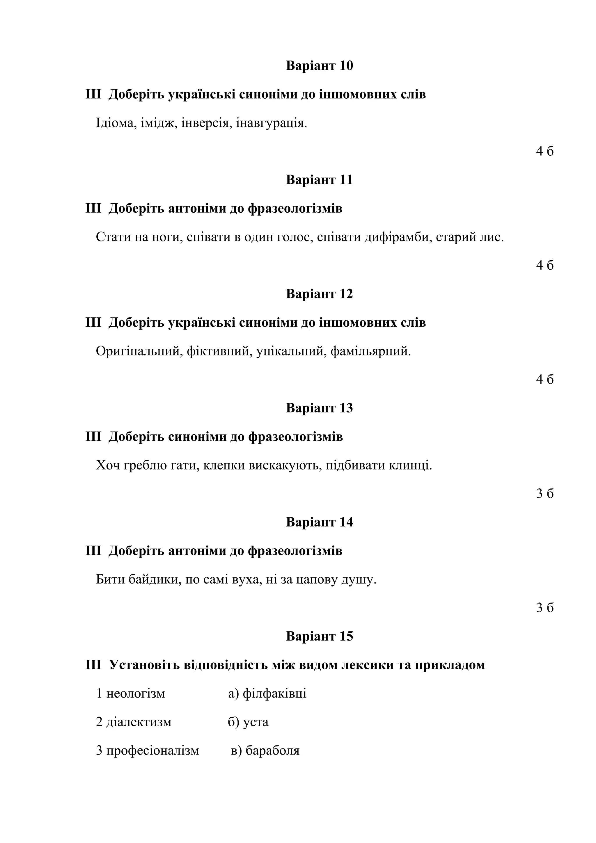 Варіант 10 
ІІІ Доберіть українські синоніми до іншомовних слів 
Ідіома, імідж, інверсія, інавгурація. 
4 б 
Варіант 11 
ІІІ Доберіть антоніми до фразеологізмів 
Стати на ноги, співати в один голос, співати дифірамби, старий лис. 
4 б 
Варіант 12 
ІІІ Доберіть українські синоніми до іншомовних слів 
Оригінальний, фіктивний, унікальний, фамільярний. 
4 б 
Варіант 13 
ІІІ Доберіть синоніми до фразеологізмів 
Хоч греблю гати, клепки вискакують, підбивати клинці. 
3 б 
Варіант 14 
ІІІ Доберіть антоніми до фразеологізмів 
Бити байдики, по самі вуха, ні за цапову душу. 
3 б 
Варіант 15 
ІІІ Установіть відповідність між видом лексики та прикладом 
1 неологізм а) філфаківці 
2 діалектизм б) уста 
3 професіоналізм в) бараболя 
 