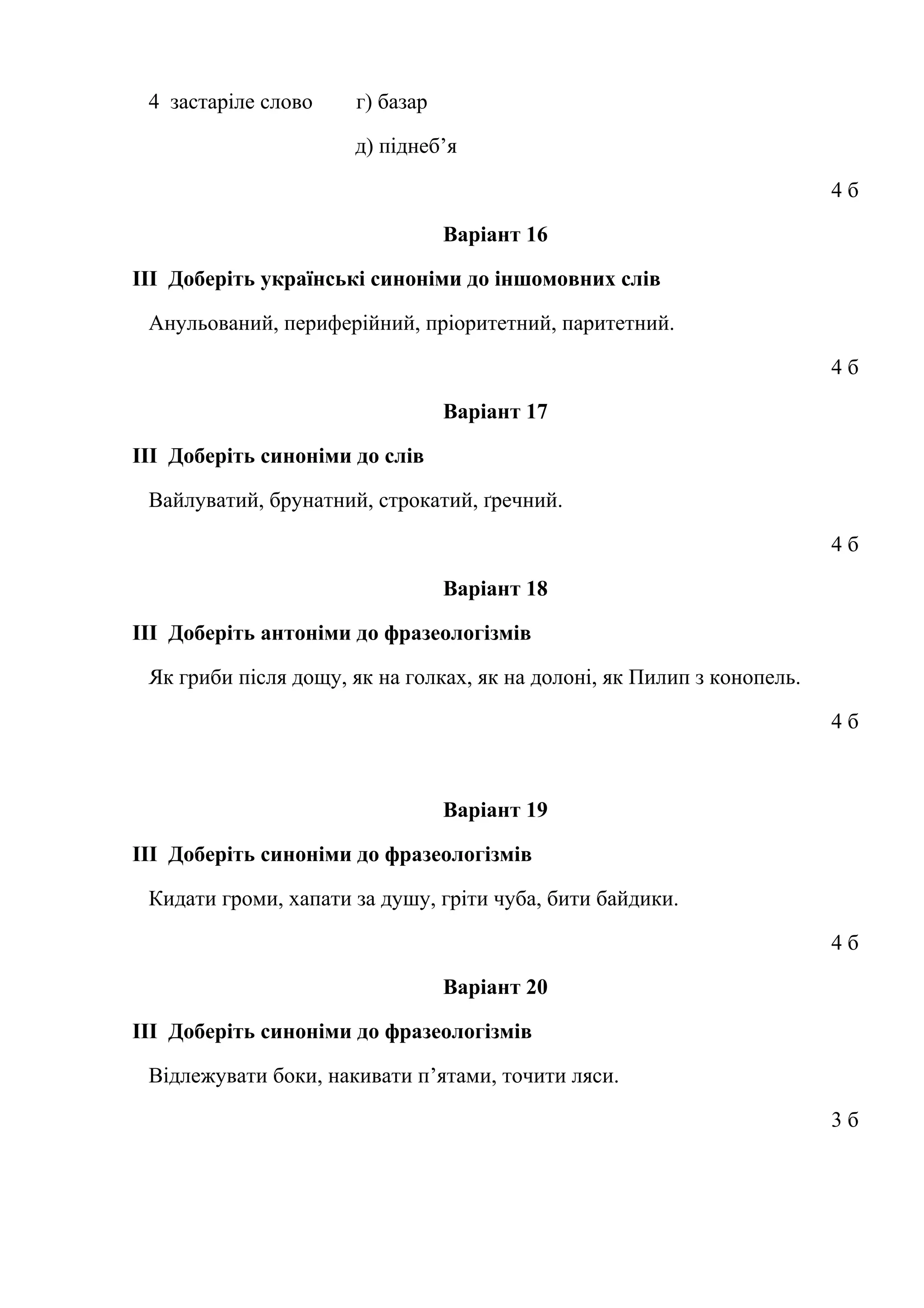 4 застаріле слово г) базар 
д) піднеб’я 
4 б 
Варіант 16 
ІІІ Доберіть українські синоніми до іншомовних слів 
Анульований, периферійний, пріоритетний, паритетний. 
4 б 
Варіант 17 
ІІІ Доберіть синоніми до слів 
Вайлуватий, брунатний, строкатий, ґречний. 
4 б 
Варіант 18 
ІІІ Доберіть антоніми до фразеологізмів 
Як гриби після дощу, як на голках, як на долоні, як Пилип з конопель. 
4 б 
Варіант 19 
ІІІ Доберіть синоніми до фразеологізмів 
Кидати громи, хапати за душу, гріти чуба, бити байдики. 
4 б 
Варіант 20 
ІІІ Доберіть синоніми до фразеологізмів 
Відлежувати боки, накивати п’ятами, точити ляси. 
3 б 
 