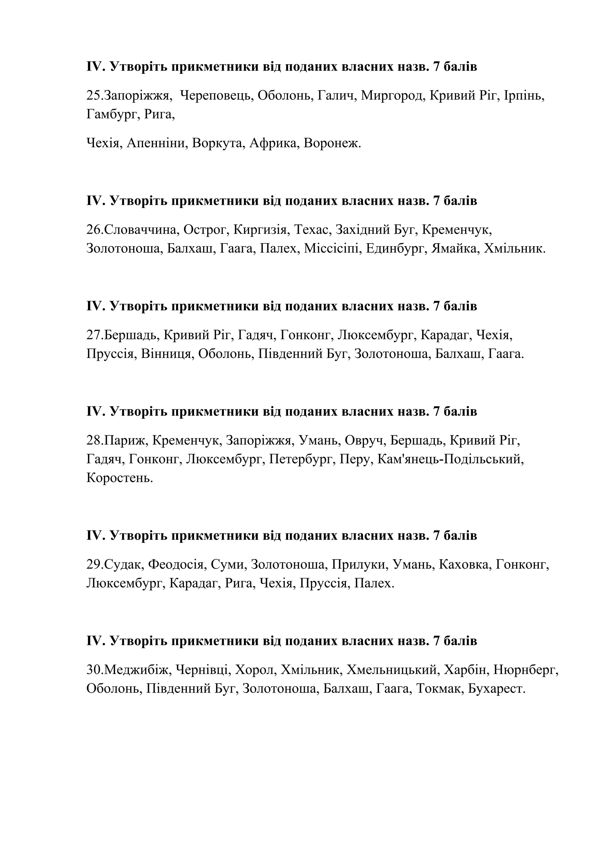 ІV. Утворіть прикметники від поданих власних назв. 7 балів 
25.Запоріжжя, Череповець, Оболонь, Галич, Миргород, Кривий Ріг, Ірпінь, 
Гамбург, Рига, 
Чехія, Апенніни, Воркута, Африка, Воронеж. 
ІV. Утворіть прикметники від поданих власних назв. 7 балів 
26.Словаччина, Острог, Киргизія, Техас, Західний Буг, Кременчук, 
Золотоноша, Балхаш, Гаага, Палех, Міссісіпі, Единбург, Ямайка, Хмільник. 
ІV. Утворіть прикметники від поданих власних назв. 7 балів 
27.Бершадь, Кривий Ріг, Гадяч, Гонконг, Люксембург, Карадаг, Чехія, 
Пруссія, Вінниця, Оболонь, Південний Буг, Золотоноша, Балхаш, Гаага. 
ІV. Утворіть прикметники від поданих власних назв. 7 балів 
28.Париж, Кременчук, Запоріжжя, Умань, Овруч, Бершадь, Кривий Ріг, 
Гадяч, Гонконг, Люксембург, Петербург, Перу, Кам'янець-Подільський, 
Коростень. 
ІV. Утворіть прикметники від поданих власних назв. 7 балів 
29.Судак, Феодосія, Суми, Золотоноша, Прилуки, Умань, Каховка, Гонконг, 
Люксембург, Карадаг, Рига, Чехія, Пруссія, Палех. 
ІV. Утворіть прикметники від поданих власних назв. 7 балів 
30.Меджибіж, Чернівці, Хорол, Хмільник, Хмельницький, Харбін, Нюрнберг, 
Оболонь, Південний Буг, Золотоноша, Балхаш, Гаага, Токмак, Бухарест. 
 