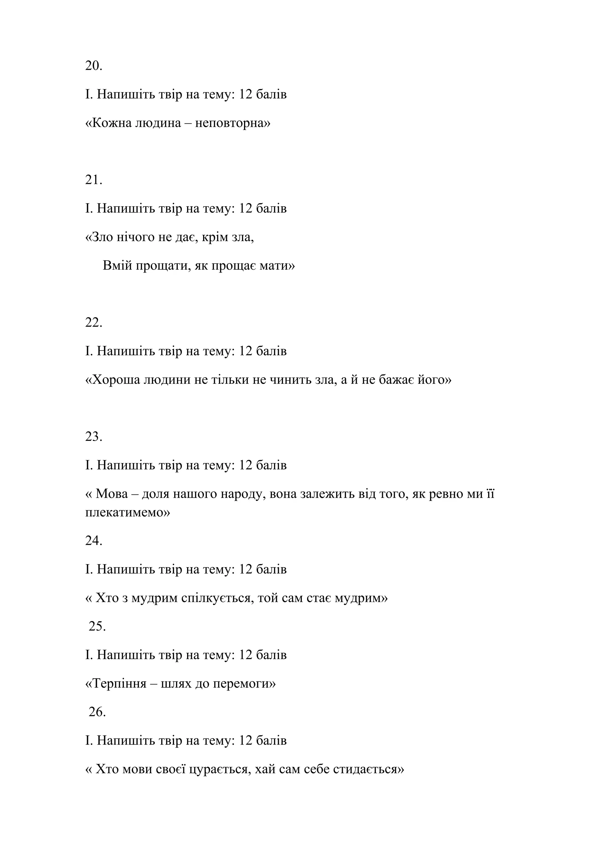 20. 
І. Напишіть твір на тему: 12 балів 
«Кожна людина – неповторна» 
21. 
І. Напишіть твір на тему: 12 балів 
«Зло нічого не дає, крім зла, 
Вмій прощати, як прощає мати» 
22. 
І. Напишіть твір на тему: 12 балів 
«Хороша людини не тільки не чинить зла, а й не бажає його» 
23. 
І. Напишіть твір на тему: 12 балів 
« Мова – доля нашого народу, вона залежить від того, як ревно ми її 
плекатимемо» 
24. 
І. Напишіть твір на тему: 12 балів 
« Хто з мудрим спілкується, той сам стає мудрим» 
25. 
І. Напишіть твір на тему: 12 балів 
«Терпіння – шлях до перемоги» 
26. 
І. Напишіть твір на тему: 12 балів 
« Хто мови своєї цурається, хай сам себе стидається» 
 