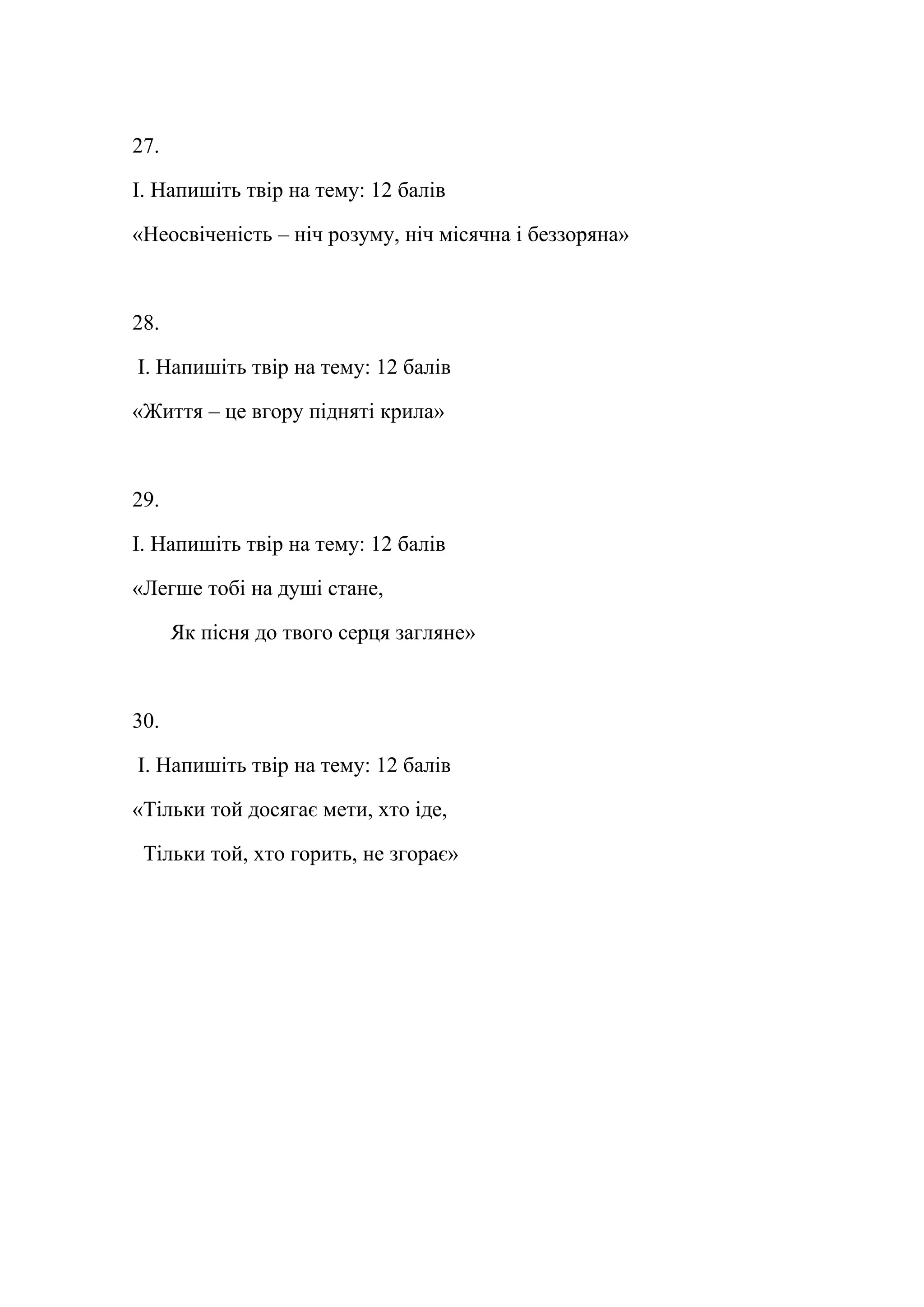 27. 
І. Напишіть твір на тему: 12 балів 
«Неосвіченість – ніч розуму, ніч місячна і беззоряна» 
28. 
І. Напишіть твір на тему: 12 балів 
«Життя – це вгору підняті крила» 
29. 
І. Напишіть твір на тему: 12 балів 
«Легше тобі на душі стане, 
Як пісня до твого серця загляне» 
30. 
І. Напишіть твір на тему: 12 балів 
«Тільки той досягає мети, хто іде, 
Тільки той, хто горить, не згорає» 
 