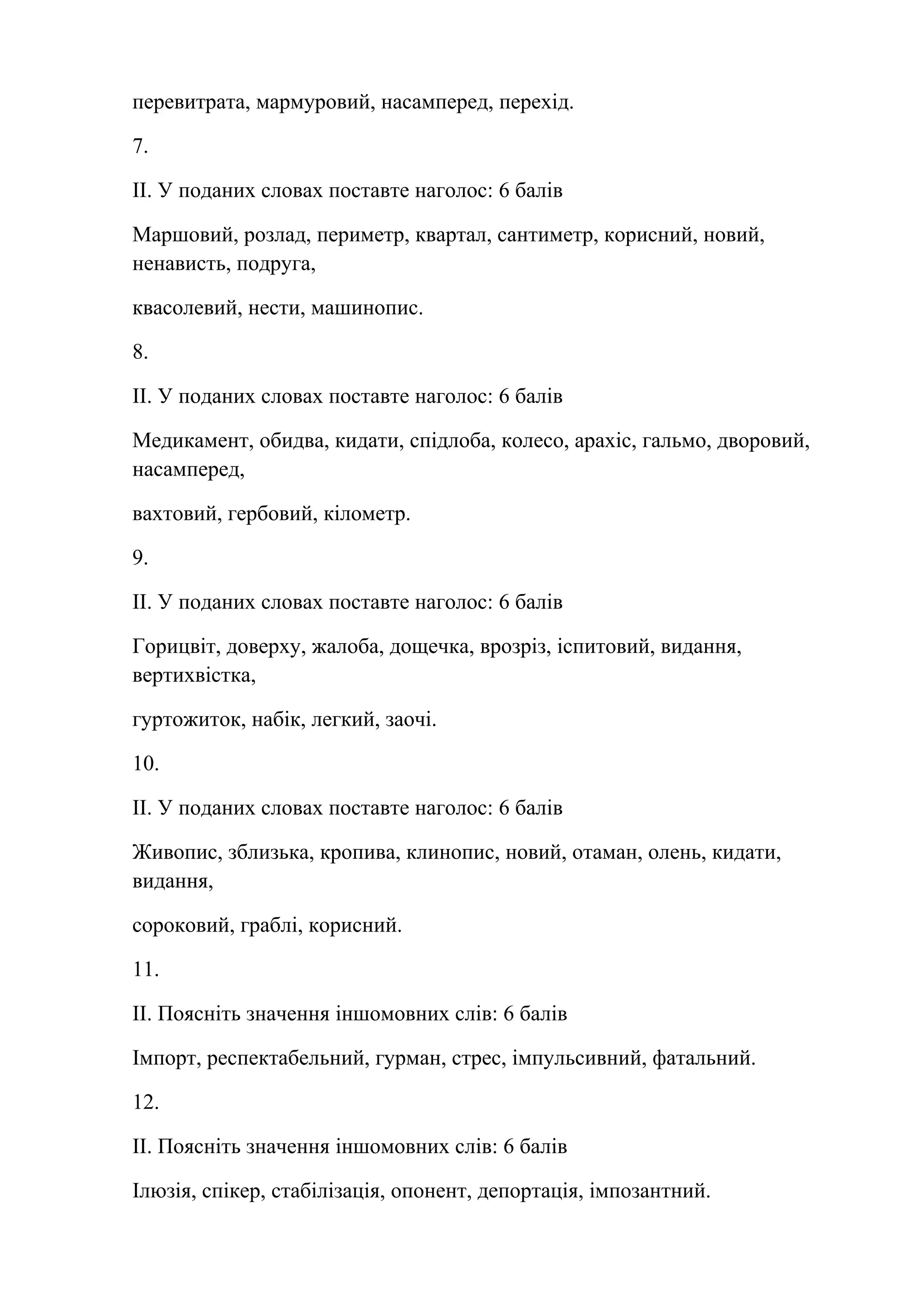 перевитрата, мармуровий, насамперед, перехід. 
7. 
ІІ. У поданих словах поставте наголос: 6 балів 
Маршовий, розлад, периметр, квартал, сантиметр, корисний, новий, 
ненависть, подруга, 
квасолевий, нести, машинопис. 
8. 
ІІ. У поданих словах поставте наголос: 6 балів 
Медикамент, обидва, кидати, спідлоба, колесо, арахіс, гальмо, дворовий, 
насамперед, 
вахтовий, гербовий, кілометр. 
9. 
ІІ. У поданих словах поставте наголос: 6 балів 
Горицвіт, доверху, жалоба, дощечка, врозріз, іспитовий, видання, 
вертихвістка, 
гуртожиток, набік, легкий, заочі. 
10. 
ІІ. У поданих словах поставте наголос: 6 балів 
Живопис, зблизька, кропива, клинопис, новий, отаман, олень, кидати, 
видання, 
сороковий, граблі, корисний. 
11. 
ІІ. Поясніть значення іншомовних слів: 6 балів 
Імпорт, респектабельний, гурман, стрес, імпульсивний, фатальний. 
12. 
ІІ. Поясніть значення іншомовних слів: 6 балів 
Ілюзія, спікер, стабілізація, опонент, депортація, імпозантний. 
 