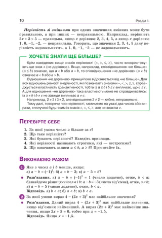 Розділ 1.10
Нерівність зі змінними при одних значеннях змінних може бути
правильною, а при інших — неправильною. Наприклад, нерівність
2x 3 5 — правильна, якщо x дорівнює 2, 3, 4, 5, а якщо x дорівнює
1, 0, –1, –2, — неправильна. Говорять, що значення 2, 3, 4, 5 дану не-
рівність задовольняють, а 1, 0, –1, –2 — не задовольняють.
ХОЧЕТЕ ЗНАТИ ЩЕ БІЛЬШЕ?
Крім наведених вище знаків нерівності ( , , , ), часто використову-
ють ще знак (не дорівнює). Якщо, наприклад, співвідношення «не більше»
(a b) означає, що a b або а b, то співвідношення «не дорівнює» (a b)
означає a b або a b.
Відношення «не дорівнює» принципово відрізняється від «не більше». Для
всіх відношень рівності і нерівності, які позначають знаками , , , , , справ-
джується властивість транзитивності, тобто із a b і b c випливає, що a c.
А для відношення «не дорівнює» така властивість може не справджуватись:
із a b і b c не завжди випливає a c.
Наприклад, 2 3 і 3 2, але відношення 2 2 — хибне, неправильне.
Тому далі, говорячи про нерівності, матимемо на увазі два числа або ви-
рази, сполучені будь-яким із знаків , , , , але не знаком .
ПЕРЕВІРТЕ СЕБЕ
1. За якої умови число a більше за c?
2. Що таке нерівність?
3. Які бувають нерівності? Наведіть приклади.
4. Які нерівності називають строгими, які — нестрогими?
5. Що означають записи a b, a b? Прочитайте їх.
ВИКОНАЄМО РАЗОМ
1 Яке з чисел a і b менше, якщо:
а) a – b (–1)2
; б) a b – 3; в) a – 5 b?
Розв’язання. а) a – b (–1)2
1 (число додатне), отже, b a;
б) знайдемо різницю чисел a і b: a – b –3 (число від’ємне), отже, a b;
в) a – b 5 (число додатне), отже, b a.
Відповідь. а) b a; б) a b; в) b a.
2 За якої умови вираз 4 – (2x 3)2
має найбільше значення?
Розв’язання. Даний вираз 4 – (2x 3)2
має найбільше значення,
якщо від’ємник найменший. А вираз (2x 3)2
має найменше зна-
чення, якщо 2x 3 0, тобто при x –1,5.
Відповідь. Якщо x –1,5.
 