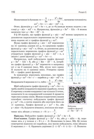 Розділ 2.110
Позначивши їх буквами = −
2
b
m
a
і
2
4
,
4
b ac
n
a
+
= − матимемо тотожність:
ax2
bx c a(x – m)2
n.
Отже, функцію y ax2
bx c, де 0,a ≠ завжди можна подати у ви-
гляді y a(x – m)2
n. Наприклад, функцію y 3x2
– 12x 8 можна
записати так: y 3(x – 2)2
– 4.
З § 10 відомо, що графік функції y a(x – m)2
можна одержати за
допомогою паралельного перенесення на m оди-
ниць вздовж осі x графіка функції y ax2
.
Якщо графік функції y a(x – m)2
перенесемо
на n одиниць уздовж осі y, то одержимо графік
функції y a(x – m)2
n. Отже, за допомогою двох
паралельних перенесень графіка функції y ax2
утвориться графік функції y a(x – m)2
n, а
звідси і даної функції y ax2
bx c.
Наприклад, щоб побудувати графік функції
y 3x2
– 12x 8, або y 3(x – 2)2
– 4, потріб-
но графік функції y 3x2
перенести в напрямку
осі x на 2 одиниці (мал. 92), після чого криву
II зсунути на 4 одиниці вниз. Утворена крива
III — графік даної функції.
Із наведених міркувань випливає, що графік
функції y ax2
bx c — парабола y a(x – m)2
n.
Координати її вершини m i n, тобто
b
a
−
2
і
b ac
a
+
−
2
4
.
4
Щоб побудувати графік функції y ax2
bx c,
треба знайти координати вершини параболи, точки
її перетину з осями координат і ще кількох її точок,
позначити їх на координатній площині й провести
через них плавну лінію. Можна скористатись іншим
способом: спочатку побудувати графік функції
y ax2
bx, а потім підняти або опустити його на
c одиниць. Графік функції y ax2
bx, або
y x(ax b), будувати неважко, оскільки він пере-
тинає вісь абсцис у точках x 0 і x
b
a
− .
Приклад. Побудуйте графік функції y 2x2
4x 3.
Розв’язання. Графік функції y 2x2
4x, або y x(2x 4), пере-
тинає вісь x у точках x 0 і x –2. Позначимо їх (мал. 93). Ці точки
симетричні відносно осі параболи, яку маємо побудувати, тому абсциса
її вершини x –1. Ордината дорівнює 2 · (–1)2
4 · (–1) –2. Познача-
x2
2
3
4
5
0
6
7
8
5
4
3
2
1
1
I
III
II
2 3 4
y
Мал. 92
Побудова
графіка функції
y 3(x – 2)2
– 4
 