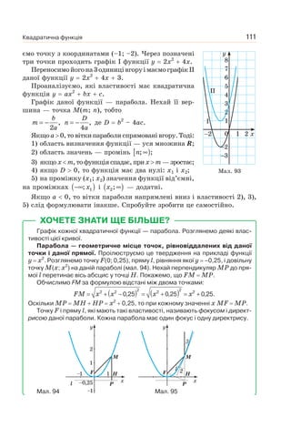 Квадратична функція 111
ємо точку з координатами (–1; –2). Через позначені
три точки проходить графік І функції y 2x2
4x.
Переносимойогона3одиницівгоруімаємографікII
даної функції y 2x2
4x 3.
Проаналізуємо, які властивості має квадратична
функція y ax2
bx c.
Графік даної функції — парабола. Нехай її вер-
шина — точка M(m; n), тобто
b
m
a
= − ,
2
D
n
a
= − ,
4
де D b2
– 4ac.
Якщоa 0,товіткипараболиспрямованівгору.Тоді:
1) область визначення функції — уся множина R;
2) область значень — промінь [ )n ∞; ;
3) якщо x m, то функція спадає, при x m — зростає;
4) якщо D 0, то функція має два нулі: x1 і x2;
5) на проміжку (x1; x2) значення функції від’ємні,
на проміжках ( )x−∞ 1; і ( )x ∞2; — додатні.
Якщо a 0, то вітки параболи напрямлені вниз і властивості 2), 3),
5) слід формулювати інакше. Спробуйте зробити це самостійно.
ХОЧЕТЕ ЗНАТИ ЩЕ БІЛЬШЕ?
Графік кожної квадратичної функції — парабола. Розглянемо деякі влас-
тивості цієї кривої.
Парабола — геометричне місце точок, рівновіддалених від даної
точки і даної прямої. Проілюструємо це твердження на прикладі функції
y x2
. Розглянемо точку F(0; 0,25), пряму l, рівняння якої y –0,25, і довільну
точку M(x; x2
) на даній параболі (мал. 94). Нехай перпендикуляр MP до пря-
мої l перетинає вісь абсцис у точці H. Покажемо, що FM MP.
Обчислимо FM за формулою відстані між двома точками:
( ) ( )2 22 2 2 2
0,25 0,25 0,25.FM x x x x= + − = + = +
Оскільки MP MH HP x2
0,25, то при кожному значенні x MF MP.
Точку F і пряму l, які мають такі властивості, називають фокусом і директ-
рисою даної параболи. Кожна парабола має один фокус і одну директрису.
Мал. 94 Мал. 95
x2
2
3
0
6
7
8
5
4
3
2
1
1
I
II
2
y
Мал. 93
P
F H
M
l
–1
–1
1
x–0,25
1
2
y
 