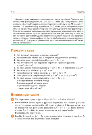 Розділ 2.112
Цікавою і дуже важливою є ще одна властивість параболи. Оскільки три-
кутник FMP рівнобедрений, то ∠ = ∠ = ∠1 2 3 (мал. 95). Тому промінь, який
виходить з фокуса F, падає на ділянку параболи поблизу точки M так, що кут
падіння ( )∠1 дорівнює куту відбивання ( )∠3 . Отже, відбитий промінь пара-
лельний осі Oy. Якщо осьовий переріз увігнутого дзеркала має форму пара-
боли, то всі промені, відбившись від такого дзеркала, не розсіюються, а йдуть
паралельним пучком. Цю властивість параболи використовують у прожекто-
рах, які мають освітлювати далекі предмети. І навпаки: якщо на таке дзеркало
падають промені, паралельні його осі Oy, то, відбиваючись, усі вони проходять
через фокус F. У результаті фізичне тіло, що розташоване біля фокуса F, може
сильно нагріватися.
ПЕРЕВІРТЕ СЕБЕ
1. Які функції називають квадратичними?
2. Як називають лінію, що є графіком квадратичної функції?
3. Укажіть властивості функції y ax2
bx c.
4. Які координати має вершина параболи графіка функції
y ax2
bx c?
5. За якої умови графік функції y ax2
bx c перетинає вісь x?
6. Укажіть нулі функції y ax2
bx.
7. Як побудувати графік функції y ax2
bx c?
8. Чим різняться графіки функцій y ax2
bx c і y ax2
?
9. За якої умови графік функції y ax2
bx c:
а) напрямлений вітками вгору;
б) напрямлений вітками вниз;
в) дотикається до осі абсцис;
г) перетинає вісь абсцис?
ВИКОНАЄМО РАЗОМ
1 Чи перетинає графік функції y 5x2
x 3 вісь абсцис?
Розв’язання. Якщо графік функції перетинає вісь абсцис у якійсь
точці, то значення функції в цій точці дорівнює 0. Задача зводиться
до іншої: чи має розв’язки рівняння 5x2
x 3 0? Його дискри-
мінант D 1 – 60 0, тому рівняння не має розв’язків.
Відповідь. Не перетинає.
2 Графік функції y 2x2
– 7x p перетинає вісь ординат у точці y 5.
У яких точках він перетинає вісь абсцис?
 