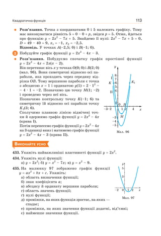 Квадратична функція 113
Розв’язання. Точка з координатами 0 і 5 належить графіку. Тому
має виконуватися рівність 5 0 – 0 p, звідси p 5. Отже, йдеться
про функцію y 2x2
– 7x 5. Знайдемо її нулі: 2x2
– 7x 5 0,
D 49 – 40 9, x1 –1, x2 –2,5.
Відповідь. У точках A(–2,5; 0) і B(–1; 0).
3 Побудуйте графік функції y 2x2
– 4x – 3.
Розв’язання. Побудуємо спочатку графік простішої функції
y 2x2
– 4x 2x(x – 2).
Він перетинає вісь x у точках O(0; 0) і B(2; 0)
(мал. 96). Вони симетричні відносно осі па-
раболи, яка проходить через середину від-
різка OB. Тому вершиною параболи є точка
з абсцисою x 1 і ординатою y(1) 2 · 12
–
– 4 · 1 –2. Позначимо цю точку M(1; –2)
і проведемо через неї вісь.
Позначимо контрольну точку K(–1; 6) та
симетричну їй відносно осі параболи точку
K1(3; 6).
Сполучимо плавною лінією відмічені точ-
ки й одержимо графік функції y 2x2
– 4x
(крива І).
Потім перенесемо графік функції y 2x2
– 4x
на 3 одиниці вниз і матимемо графік функції
y 2x2
– 4x – 3 (крива II).
ВИКОНАЙТЕ УСНО
433. Укажіть найважливіші властивості функції y 2x2
.
434. Укажіть нулі функції:
а) y 2x2
; б) y x2
– 7x; в) y x2
– 9.
435. На малюнку 97 зображено графік функції
y ax2
bx c. Укажіть:
а) область визначення функції;
б) знак коефіцієнта а;
в) абсцису й ординату вершини параболи;
г) область значень функції;
ґ) нулі функції;
д) проміжки, на яких функція зростає, на яких —
спадає;
е) проміжки, на яких значення функції додатні, від’ємні;
є) найменше значення функції.
Мал. 96
Мал. 97
 