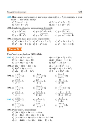 Квадратична функція 123
489. При яких значеннях x значення функції y f(x) додатні, а при
яких — від’ємні, якщо:
а) f(x) x2
– 4; в) f(x) x2
6x – 7;
б) f(x) 9 – x2
; г) f(x) 3 2x – x2
?
490. Знайдіть область визначення функції:
а) y x= −2
4; в) y x x= − +2
5 4; ґ) y x= +2
2 1;
б) y x= − 2
1 ; г) y x x= −2
4 ; д) y x x= − +2
4 4.
491. Знайдіть цілі розв’язки нерівності:
а) x2
5x – 6 0; в) x2
– x – 6 0; ґ) x2
2x – 8 0;
б) x2
– 5x – 6 0; г) 6 – x2
x; д) x2
– 4x 4 0.
РІВЕНЬ Б
Розв’яжіть нерівність (492–496).
492. а) (2 – x)(3 – x) 2; г) (x 2)(x 3) 10x;
б) (x 4)(x – 5) 10; ґ) (3 – 2x)(x 1) 2;
в) (1 – z)(2 z) 2; д) 3(x2
1) 5x 1.
493. а) 2(x – 3)(1 – 2x) 6; г) 1 – x 2(x2
1);
б) 4(x2
– 9) x 3; ґ) –x(2 – x) 5 – 4x2
;
в) x(x – 2) 2 – 3x2
; д) 3 – x 3(x2
3).
494. а)
x
x
−
<
+
3
0;
2
в)
x
x
−
>
+
4
0;
2 5
ґ)
x
x
−
<
−
3 2
0;
5 2
б)
x
x
+
>
−
2
0;
7
г)
x
x
−
<
−
2 1
0;
3
д)
z
z
−
>
−
4 1
0.
3 2
495. а)
x
x
−
<
+
1
1;
3
в)
x
x
−
>
+
3 1
3;
2 5
ґ)
x
x
x
≤ −
−
2
3 ;
2
б)
x
x
+
>
−
4
5;
1
г)
x
x
+
≥
−
7 4
2;
3 2
д)
x
x x
−
≥
− −
2 8
.
2 10
496. а)
x
x
+
≥
+
5
0;
7
в)
x
x
≤
−
0;
1
ґ)
x
x
+
≤
+
3
1;
1 3
б)
x
x
−
≤
−
2
0;
3
г)
x
x
+
<
−
2 1
1;
7
д)
−
≥
−
5 1
1.
1
x
x
497. Розв’яжіть нерівність:
а) (3x – 1)(x 3) x(1 5x);
б) (x – 2)(x 2) x(x 7) 0;
в) (x 4)(2x – 3) – (5x – 6)(x – 3) 10;
г) (x – 4)(3x 1) (2x – 6)(x – 2) 4.
 