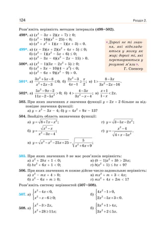 Розділ 2.124
Розв’яжіть нерівність методом інтервалів (498–502).
498*. а) (x2
– 3x 2)(x 7) 0;
б) (x2
– 16)(x2
– 25) 0;
в) (x4
x2
1)(x – 1)(x 3) 0.
499*. а) (x – 3)(x 2)(x2
4x 5) 0;
б) (x2
– 1)(x2
– 5x 6) 0;
в) (x2
– 3x – 4)(x2
– 2x – 15) 0.
500*. а) (x2
– 1)(3x – 2x2
5) 0;
б) (x2
3x – 10)(4 – x2
) 0;
в) (x2
– 6x 9)(x2
– 9) 0.
501*. а)
x x
x x
+ −
≤
+ −
2
2
3 5 8
0;
2 3
б)
x x
x
−
≥
−
2
2 3
;
4 1 2
в)
x
x x
−
>
− −2
8 3
1 .
3 2 16
502*. а)
x x
x x
− −
>
− −
2
2
5 9 2
0;
11 2 5
б)
x
x x
−
>
− −2
4 3
4 ;
3 4
в)
x
x
x
+
<
−
1
2 .
1
503. При яких значеннях x значення функції y 2x 2 більше за від-
повідне значення функції:
а) y x2
– 3x – 4; б) y 4x2
9x – 13?
504. Знайдіть область визначення функції:
а) y x x= + − 2
8 7 ; г) y x x= − − 2
3 5 2 ;
б)
x x
y
x x
−
=
− −
2
2
;
3 4
ґ)
2
2
4
.
4 5
x
y
x x
−
=
+ −
в) 3 2
2
5
25 25 ;
6 9
y x x x
x x
= − − + −
+ +
505. При яких значеннях b не має розв’язків нерівність:
а) x2
2bx 1 0; в) (b – 1)x2
3b 2bx;
б) bx2
6x 1 0; г) b(x2
1) bx 9?
506. При яких значеннях m кожне дійсне число задовольняє нерівність:
а) x2
– mx 4 0; в) mx2
m 3 4x;
б) x2
– 6x m 0; г) mx2
4x 2m 1?
Розв’яжіть систему нерівностей (507–508).
507. а)
x x
x x
⎧ − <⎪
⎨
− − ≥⎪⎩
2
2
4 0,
6 0;
б)
x
x x
⎧ − >⎪
⎨
− + <⎪⎩
2
2
4 1 0,
2 5 3 0.
508. а)
2
2
3 2 ,
28 11 ;
x x
x x
⎧ − >⎪
⎨
+ ≥⎪⎩
б)
x x
x x
⎧ + >⎪
⎨
+ ≤⎪⎩
2
2
3 1 4 ,
3 2 5 .
Дорогі не ті знан-
ня, які відклада-
ються у мозку як
жир; дорогі ті, які
перетворюються у
розумові м’язи .
Г. Спенсер
 