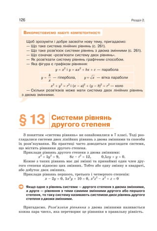 Розділ 2.126
Щоб зрозуміти і добре засвоїти нову тему, пригадаємо:
— Що таке система лінійних рівнянь (с. 261).
— Що таке розв’язок системи рівнянь з двома змінними (с. 261).
— Що означає «розв’язати систему двох рівнянь».
— Як розв’язати систему рівнянь графічним способом.
— Яка фігура є графіком рівняння:
y x2
і y ax2
bx c — парабола
y
k
x
— гіпербола, y x= — вітка параболи
x2
y2
r2
і (x – a)2
(y – b)2
r2
— коло
— Скільки розв’язків може мати система двох лінійних рівнянь
з двома змінними.
ВИКОРИСТОВУЄМО НАБУТІ КОМПЕТЕНТНОСТІ
§13 Системи рівнянь
другого степеня
З поняттям «система рівнянь» ви ознайомилися в 7 класі. Тоді роз-
глядалися системи двох лінійних рівнянь з двома змінними та способи
їх розв’язування. На практиці часто доводиться розглядати системи,
що містять рівняння другого степеня.
Приклади рівнянь другого степеня з двома змінними:
x2
5y2
9, 8z – t2
12, 0,5xy y 0.
Кожне з таких рівнянь має дві змінні та принаймні один член дру-
гого степеня відносно цих змінних. Тобто або одну змінну в квадраті,
або добуток двох змінних.
Приклади рівнянь першого, третього і четвертого степенів:
x – 2y 0, 5x2
y 10 0, x2
z2
– x2
z 0
Якщо одне з рівнянь системи — другого степеня з двома змінними,
а друге — рівняння з тими самими змінними другого або першого
степеня, то таку систему називають системою двох рівнянь другого
степеня з двома змінними.
Пригадаємо. Розв’язком рівняння з двома змінними називається
кожна пара чисел, яка перетворює це рівняння в правильну рівність.
 