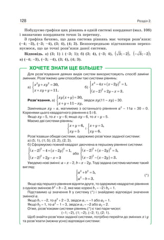 Розділ 2.128
Побудуємо графіки цих рівнянь в одній системі координат (мал. 108)
і визначимо координати точок їх перетину.
З графіка бачимо, що дана система рівнянь має чотири розв’язки:
(–4; –3), (–3; –4), (3; 4), (4; 3). Безпосередньою підстановкою переко-
нуємося, що це точні розв’язки даної системи.
Відповідь. а) (3; 1) і (–3; 1); б) (3; 4), (–3; 4), ( )−3; 2 , ( )− −3; 2 ;
в) (–4; –3), (–3; –4), (3; 4), (4; 3).
ХОЧЕТЕ ЗНАТИ ЩЕ БІЛЬШЕ?
Для розв’язування деяких видів систем використовують спосіб заміни
змінних. Розв’яжемо цим способом такі системи рівнянь:
а)
x y xy
x xy y
⎧ + =
⎨
+ + =⎩
2 2
30,
11.
б)
( )
( )
x x x y
x y x
⎧ − + − =⎪
⎨
− + − =⎪⎩
22
2
4 2 1,
2 2 3.
Розв’язання. а)
( )xy x y
x y xy
⎧ + =
⎨
+ = −⎩
30,
11 ,
звідси xy(11 – xy) 30.
Замінивши xy a, матимемо з останнього рівняння a2
– 11a 30 0.
Коренями цього квадратного рівняння є 5 і 6.
Якщо xy 5, то x y 6; якщо xy 6, то x y 5.
Маємо дві системи рівнянь:
x y
xy
+ =⎧
⎨
=⎩
6,
5
і
x y
xy
+ =⎧
⎨
=⎩
5,
6.
Розв’язавши обидві системи, одержимо розв’язки заданої системи:
а) (5; 1), (1; 5); (3; 2), (2; 3).
б) Сформуємо повний квадрат двочлена в першому рівнянні системи:
( ) ( )
( )
22
2
2 4 2 1,
2 2 3
x x y
x y x
⎧ − − + − =⎪
⎨
− + − =⎪⎩
або
( ) ( )
( ) ( )
x x y
x x y
⎧ − + − =⎪
⎨
− − − =⎪⎩
22
2
2 2 5,
2 2 3.
Уведемо нові змінні: a x – 2, b x – 2y. Тоді задана система матиме такий
вигляд:
a b
a b
⎧ + =⎪
⎨
− =⎪⎩
2 2
2
5,
3.
(*)
Якщо від першого рівняння відняти друге, то одержимо квадратне рівняння
з однією змінною b2
b 2, яке має корені b1 –2 і b2 1.
Підставимо ці значення b у систему (*) і знайдемо відповідні значення
змінної а.
Якщо b1 –2, то a2
2 3, звідси a1 –1 або a2 1.
Якщо b2 1, то a2
– 1 3, звідси a1 –2 або a2 2.
Отже, розв’язками системи рівнянь (*) є такі пари чисел:
(–1; –2), (1; –2), (–2; 1), (2; 1).
Щоб знайти розв’язки заданої системи, потрібно перейти до змінних x і y
та розв’язати (можна усно) відповідні системи:
 