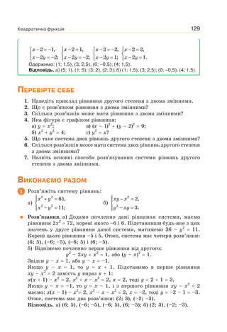 Квадратична функція 129
x
x y
− = −⎧
⎨
− = −⎩
2 1,
2 2;
x
x y
− =⎧
⎨
− = −⎩
2 1,
2 2;
x
x y
− = −⎧
⎨
− =⎩
2 2,
2 1;
x
x y
− =⎧
⎨
− =⎩
2 2,
2 1.
Одержимо: (1; 1,5), (3; 2,5), (0; –0,5), (4; 1,5).
Відповідь. а) (5; 1), (1; 5); (3; 2), (2; 3); б) (1; 1,5), (3; 2,5); (0; –0,5), (4; 1,5).
ПЕРЕВІРТЕ СЕБЕ
1. Наведіть приклад рівняння другого степеня з двома змінними.
2. Що є розв’язком рівняння з двома змінними?
3. Скільки розв’язків може мати рівняння з двома змінними?
4. Яка фігура є графіком рівняння:
а) y x2
; в) (x – 1)2
(y – 2)2
9;
б) x2
y2
4; г) y2
x?
5. Що таке система двох рівнянь другого степеня з двома змінними?
6. Скільки розв’язків може мати система двох рівнянь другого степеня
з двома змінними?
7. Назвіть основні способи розв’язування системи рівнянь другого
степеня з двома змінними.
ВИКОНАЄМО РАЗОМ
1 Розв’яжіть систему рівнянь:
а)
x y
x y
⎧ + =⎪
⎨
− =⎪⎩
2 2
2 2
61,
11;
б)
xy x
y xy
⎧ − =⎪
⎨
− =⎪⎩
2
2
2,
3.
Розв’язання. а) Додамо почленно дані рівняння системи, маємо
рівняння 2x2
72, корені якого –6 і 6. Підставивши будь-яке з цих
значень у друге рівняння даної системи, матимемо 36 – y2
11.
Корені цього рівняння –5 і 5. Отже, система має чотири розв’язки:
(6; 5), (–6; –5), (–6; 5) і (6; –5).
б) Віднімемо почленно перше рівняння від другого:
y2
– 2xy x2
1, або (y – x)2
1.
Звідси y – x 1, або y – x –1.
Якщо y – x 1, то y x 1. Підставимо в перше рівняння
xy – x2
2 замість у вираз x 1:
x(x 1) – x2
2, x2
x – x2
2, x 2, тоді y 2 1 3.
Якщо y – x –1, то y x – 1, і з першого рівняння xy – x2
2
маємо: x(x – 1) – x2
2, x2
– x – x2
2, x –2, тоді y –2 – 1 –3.
Отже, система має два розв’язки: (2; 3), (–2; –3).
Відповідь. а) (6; 5), (–6; –5), (–6; 5), (6; –5); б) (2; 3), (–2; –3).
 