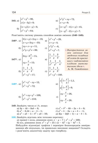Розділ 2.134
545. а)
( )
x y
x x y
⎧ + =⎪
⎨
− =⎪⎩
2 2
90,
3 0;
в)
x y xy
x y
⎧ + =
⎨
+ =⎩
2 2
72,
6;
б)
( )( )x y x y
x y
⎧ + − =⎪
⎨
+ =⎪⎩
2 2
0,
64;
г)
( ) ( )
( ) ( )
x y x y
x y x y
⎧ + − + =⎪
⎨
− − + =⎪⎩
2
2
4 45,
2 7.
Розв’яжіть систему рівнянь способом заміни змінних (546–548).
546*. а)
( )x y xy
x y xy
⎧ + + = −
⎨
+ + = −⎩
5 2 19,
3 35;
в)
x y
x y
⎧ + =
⎨
+ =⎩
3 3
28,
4;
б)
+ + =⎧
⎨
+ =⎩
2 2
11,
30;
xy x y
x y y x
г)
3 3
3 3
8,
7.
x y
x y
⎧ = −⎪
⎨
+ =⎪⎩
547*. а)
x
xy
y
x
xy
y
⎧
− =⎪⎪
⎨
⎪ + =
⎪⎩
2 3 15,
15;
в)
x y
x y
⎧
+ =⎪
⎪
⎨
⎪ + =
⎪⎩
2 2
1 1 3
,
2
1 1 5
;
4
б) x y
x y
⎧
+ =⎪
⎨
⎪ + =⎩
2 2
1 1 5
;
4
17;
г) x y
x y
⎧
+ =⎪
⎨
⎪ + =⎩
2 2
1 1 1
;
3
160.
548*. а)
x y xy
x y
⎧ + − =⎪
⎨
+ =⎪⎩
2 2
3 3
12,
72;
в)
x
x
y
y
y
x
⎧ ⎛ ⎞
+ =⎪ ⎜ ⎟⎝ ⎠⎪
⎨
⎛ ⎞⎪ + =⎜ ⎟⎪ ⎝ ⎠⎩
1 1,5,
1 6;
б)
⎧ + + =⎪
⎨
− =⎪⎩
2 2
3 3
109,
218;
x xy y
x y
г)
x
xy
y
y
xy
x
⎧
− =⎪⎪
⎨
⎪ − =
⎪⎩
26,
26.
549. Знайдіть числа a і b, якщо:
а) 3a 4b 8ab 8; г) a2
b2
– 6b 2a b 0;
б) a2
– 0,5b a – b 1; ґ) a2
b – 2a a b –1;
в) a2
ab – 5 b2
ab 10; д) 3(a – 2)(b 1) a – b 3.
550. Знайдіть відстань між точками перетину:
а) прямої і кола, рівняння яких x – y 7 i x2
y2
169;
б) кіл, рівняння яких x2
y2
25 і (x – 4)2
(y – 4)2
1.
Побудуйте відповідні графіки і перевірте безпосереднім вимірю-
ванням або візуально, чи правильно виконане завдання? Складіть
і розв’яжіть аналогічну задачу про гіперболу.
Використання за-
мін змінних для
зведення складних
об’єктів до прості-
ших є надзвичайно
плідною матема-
тичною ідеєю .
А. М. Самойленко
 