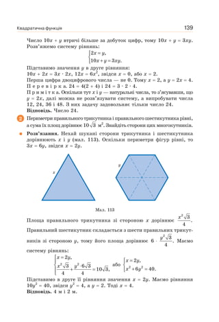 Квадратична функція 139
Число 10x y втричі більше за добуток цифр, тому 10x y 3xy.
Розв’яжемо систему рівнянь:
x y
x y xy
=⎧
⎨
+ =⎩
2 ,
10 3 .
Підставимо значення у в друге рівняння:
10x 2x 3x · 2x, 12x 6x2
, звідси x 0, або x 2.
Перша цифра двоцифрового числа — не 0. Тому x 2, а y 2x 4.
П е р е в і р к а. 24 4(2 4) і 24 3 · 2 · 4.
П р и м і т к а. Оскільки тут x і y — натуральні числа, то з’ясувавши, що
y 2x, далі можна не розв’язувати систему, а випробувати числа
12, 24, 36 і 48. З них задачу задовольняє тільки число 24.
Відповідь. Число 24.
2 Периметри правильного трикутника і правильного шестикутника рівні,
а сума їх площ дорівнює 10 3 м2
. Знайдіть сторони цих многокутників.
Розв’язання. Нехай шукані сторони трикутника і шестикутника
дорівнюють x і y (мал. 113). Оскільки периметри фігур рівні, то
3x 6y, звідси x 2y.
Мал. 113
Площа правильного трикутника зі стороною x дорівнює
x2
3
.
4
Правильний шестикутник складається з шести правильних трикут-
ників зі стороною y, тому його площа дорівнює
2
3
6 .
4
y
⋅ Маємо
систему рівнянь:
=⎧
⎪
⎨ ⋅
+ =⎪
⎩
2 2
2 ,
3 6 3
10 3,
4 4
x y
x y або
=⎧
⎨
+ =⎩
2 2
2 ,
6 40.
x y
x y
Підставимо в друге її рівняння значення x 2у. Маємо рівняння
10y2
40, звідси y2
4, а y 2. Тоді x 4.
Відповідь. 4 м і 2 м.
 