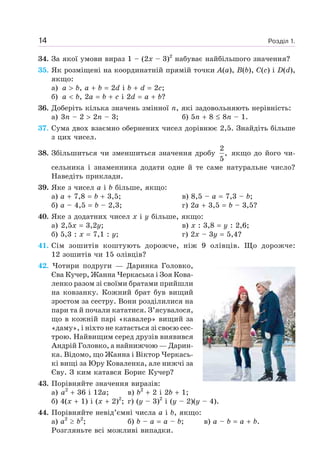 Розділ 1.14
34. За якої умови вираз 1 – (2x – 3)2
набуває найбільшого значення?
35. Як розміщені на координатній прямій точки A(a), B(b), C(c) і D(d),
якщо:
а) a b, a b 2d і b d 2c;
б) a b, 2a b c і 2d a b?
36. Доберіть кілька значень змінної n, які задовольняють нерівність:
а) 3n – 2 2n – 3; б) 5n 8 8n – 1.
37. Сума двох взаємно обернених чисел дорівнює 2,5. Знайдіть більше
з цих чисел.
38. Збільшиться чи зменшиться значення дробу
2
,
5
якщо до його чи-
сельника і знаменника додати одне й те саме натуральне число?
Наведіть приклади.
39. Яке з чисел a і b більше, якщо:
а) a 7,8 b 3,5; в) 8,5 – a 7,3 – b;
б) a – 4,5 b – 2,3; г) 2a 3,5 b – 3,5?
40. Яке з додатних чисел x і y більше, якщо:
а) 2,5x 3,2y; в) x : 3,8 y : 2,6;
б) 5,3 : x 7,1 : y; г) 2x – 3y 5,4?
41. Сім зошитів коштують дорожче, ніж 9 олівців. Що дорожче:
12 зошитів чи 15 олівців?
42. Чотири подруги — Даринка Головко,
Єва Кучер, Жанна Черкаська і Зоя Кова-
ленко разом зі своїми братами прийшли
на ковзанку. Кожний брат був вищий
зростом за сестру. Вони розділилися на
пари та й почали кататися. З’ясувалося,
що в кожній парі «кавалер» вищий за
«даму», і ніхто не катається зі своєю сес-
трою. Найвищим серед друзів виявився
Андрій Головко, а найнижчою — Дарин-
ка. Відомо, що Жанна і Віктор Черкась-
кі вищі за Юру Коваленка, але нижчі за
Єву. З ким катався Борис Кучер?
43. Порівняйте значення виразів:
а) a2
36 і 12a; в) b2
2 і 2b 1;
б) 4(x 1) і (x 2)2
; г) (y – 3)2
і (y – 2)(y – 4).
44. Порівняйте невід’ємні числа a і b, якщо:
а) a2
b2
; б) b – a a – b; в) a – b a b.
Розгляньте всі можливі випадки.
 