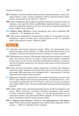 Квадратична функція 141
567. Знайдіть довжини ребер прямокутного паралелепіпеда, якщо дов-
жина одного з них, площа поверхні й об’єм паралелепіпеда дорів-
нюють відповідно 8 см, 158 см2
і 120 см3
.
568. Один комбайнер може зібрати врожай пшениці з ділянки на 24 год
швидше, ніж другий. Якщо комбайнери працюватимуть разом, то
можуть завершити роботу за 35 год. За який час кожний комбайнер
може зібрати весь урожай?
569. Задача Луки Пачіоло. Сума квадратів двох чисел дорівнює 20,
а добуток — 8. Знайдіть ці числа.
570. Чисельник звичайного нескоротного дробу на 3 менший від зна-
менника, а якщо до обох його членів додати по 10, то значення
дробу збільшиться вдвічі. Який це дріб?
РІВЕНЬ Б
571. Автомат виготовляє однакові деталі. Якби він щохвилини виго-
товляв на одну деталь більше, то 720 деталей виготовив би на 1 год
швидше. Скільки деталей виготовляє автомат за одну годину?
572. Замовлення на випуск 150 машин завод мав би виконати за кілька
днів. Але вже за два дні до строку, випускаючи щодня 2 машини
понад план, він не тільки виконав замовлення повністю, а й випус-
тив ще 6 машин додатково. За скільки днів завод мав би виконати
замовлення?
573. Завод мав би виготовити партію верстатів за кілька днів. Переви-
конуючи денне завдання на 9 верстатів, він уже за 3 дні до строку
виготовив 588 верстатів, що становило 98 % замовлення. Скільки
верстатів виготовляв завод щодня?
574. Бригада лісорубів повинна була заготовити протягом кількох днів
216 м3
дров. Перші три дні вона працювала, як передбачалось, а по-
тім щодня заготовляла на 8 м3
більше, тому вже за день до строку
заготовила 232 м3
дров. Скільки кубометрів дров заготовляла бригада
щодня?
575*. Одна труба може наповнити басейн водою на 36 хв швидше, ніж
друга. Якщо спочатку половину басейну наповнить одна труба,
а потім половину басейну — друга, то він наповнюватиметься на
півгодини довше, ніж одночасно обома трубами. За скільки хвилин
може наповнити басейн водою кожна труба?
576. З «Курсу математики» (1813 р.) для французьких військових
шкіл. Сума трьох сторін прямокутного трикутника дорівнює 156 м,
площа — 1014 м2
. Знайдіть його сторони.
 