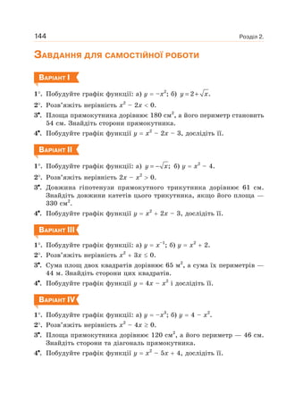 Розділ 2.144
ЗАВДАННЯ ДЛЯ САМОСТІЙНОЇ РОБОТИ
ВАРІАНТ І
1 . Побудуйте графік функції: а) y –x2
; б) y x= +2 .
2 . Розв’яжіть нерівність x2
– 2x 0.
3 . Площа прямокутника дорівнює 180 см2
, а його периметр становить
54 см. Знайдіть сторони прямокутника.
4 . Побудуйте графік функції y x2
– 2x – 3, дослідіть її.
ВАРІАНТ ІІ
1 . Побудуйте графік функції: а) y x= − ; б) y x2
– 4.
2 . Розв’яжіть нерівність 2x – x2
0.
3 . Довжина гіпотенузи прямокутного трикутника дорівнює 61 см.
Знайдіть довжини катетів цього трикутника, якщо його площа —
330 см2
.
4 . Побудуйте графік функції y x2
2x – 3, дослідіть її.
ВАРІАНТ ІІІ
1 . Побудуйте графік функції: а) y x–1
; б) y x2
2.
2 . Розв’яжіть нерівність x2
3x 0.
3 . Сума площ двох квадратів дорівнює 65 м2
, а сума їх периметрів —
44 м. Знайдіть сторони цих квадратів.
4 . Побудуйте графік функції y 4x – x2
і дослідіть її.
ВАРІАНТ ІV
1 . Побудуйте графік функції: а) y –x3
; б) y 4 – x2
.
2 . Розв’яжіть нерівність x2
– 4x 0.
3 . Площа прямокутника дорівнює 120 см2
, а його периметр — 46 см.
Знайдіть сторони та діагональ прямокутника.
4 . Побудуйте графік функції y x2
– 5x 4, дослідіть її.
 
