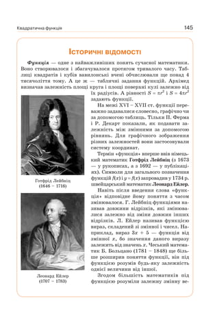 Квадратична функція 145
ІСТОРИЧНІ ВІДОМОСТІ
Функція — одне з найважливіших понять сучасної математики.
Воно створювалося і збагачувалося протягом тривалого часу. Таб-
лиці квадратів і кубів вавилонські вчені обчислювали ще понад 4
тисячоліття тому. А це ж — табличні задання функцій. Архімед
визначав залежність площі круга і площі поверхні кулі залежно від
їх радіусів. А рівності S r2
і S 4 r2
задають функції.
На межі XVI – XVII ст. функції пере-
важно задавалися словесно, графічно чи
за допомогою таблиць. Тільки П. Ферма
і Р. Декарт показали, як подавати за-
лежність між змінними за допомогою
рівнянь. Для графічного зображення
різних залежностей вони застосовували
систему координат.
Термін «функція» вперше ввів німець-
кий математик Готфрід Лейбніц (з 1673
— у рукописах, а з 1692 — у публікаці-
ях). Символи для загального позначення
функцій f(x) і y f(x) запровадив у 1734 р.
швейцарський математик Леонард Ейлер.
Навіть після введення слова «функ-
ція» відповідне йому поняття з часом
змінювалося. Г. Лейбніц функціями на-
зивав довжини відрізків, які змінюва-
лися залежно від зміни довжин інших
відрізків. Л. Ейлер називав функцією
вираз, складений зі змінної і чисел. На-
приклад, вираз 3x + 5 — функція від
змінної x, бо значення даного виразу
залежить від значень x. Чеський матема-
тик Б. Больцано (1781 – 1848) ще біль-
ше розширив поняття функції, він під
функцією розумів будь-яку залежність
однієї величини від іншої.
Згодом більшість математиків під
функцією розуміли залежну змінну ве-
Леонард Ейлер
(1707 – 1783)
Готфрід Лейбніц
(1646 – 1716)
 