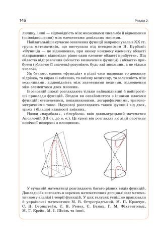 Розділ 2.146
личину, інші — відповідність між множинами чисел або й відношення
(співвідношення) між елементами довільних множин.
Найзагальніше сучасне означення функції запропонувала в XX ст.
група математиків, що виступала під псевдонімом Н. Бурбакі:
«Функція — це відношення, при якому кожному елементу області
відправлення відповідає рівно один елемент області прибуття». Під
областю відправлення (областю визначення функції) і областю при-
буття (областю її значень) розуміють будь-які множини, а не тільки
числові.
Як бачимо, словом «функція» в різні часи називали то довжину
відрізка, то вираз зі змінною, то змінну величину, то залежність між
величинами, відповідність між значеннями величин, відношення
між елементами двох множин.
В основній школі розглядають тільки найважливіші й найпрості-
ші приклади функцій. Згодом ви ознайомитеся з іншими класами
функцій: степеневими, показниковими, логарифмічними, тригоно-
метричними тощо. Науковці розглядають також функції від двох,
трьох і більшої кількості змінних.
Назви «парабола», «гіпербола» ввів давньогрецький математик
Аполлоній (III ст. до н. е.). Ці криві він розглядав як лінії перетину
конічної поверхні з площиною.
У сучасній математиці розглядають багато різних видів функцій.
Докладно їх вивчають в окремих математичних дисциплінах: матема-
тичному аналізі і теорії функцій. У цих галузях успішно працювали
й українські математики М. В. Остроградський, М. П. Кравчук,
С. Н. Бернштейн, Є. Я. Ремез, С. Банах, Г. М. Фіхтенгольц,
М. Г. Крейн, М. І. Шкіль та інші.
 