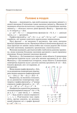 Квадратична функція 147
ГОЛОВНЕ В РОЗДІЛІ
Функція — відповідність, при якій кожному значенню змінної x з
деякої множини D відповідає єдине значення змінної у. Множину D
називають областю визначення, а множину всіх відповідних значень
змінної y — областю значень даної функції. Якщо y — функція від
x, то пишуть y f(x).
y ax2
bx c — квадратична функція (а 0, b, c — довільні
числа, а х — аргумент).
Графіки функцій y ax2
bx c, y ax2
bx і y ax2
— однакові
параболи, які можна сумістити паралельним перенесенням.
Нулі функції — це значення її аргументу, при яких значення
функції дорівнюють нулю. Проміжки області визначення функції, на
яких функція не змінює знака (тобто має тільки додатні або тільки
від’ємні значення), називають проміжками знакосталості.
Функцію називають зростаючою (або спадною) на деякому проміж-
ку, якщо кожному більшому значенню аргументу з цього проміжку
відповідає більше (менше) значення функції.
Функція y f(x) називається парною, якщо область її визначення
симетрична відносно нуля і для всіх значень аргументу f(–x) f(x).
Функція y f(x) називається непарною, якщо область її визначення
симетрична відносно нуля і для всіх значень аргументу f(–x) –f(x).
Існують функції, які є ні парними, ні
непарними.
Якщо відомо графік функції y f(x),
то за допомогою геометричних перетво-
рень можна одержати графіки функцій
y – f(x), y f(x – а), y f(x) b.
Наприклад, на малюнку показано,
як за допомогою геометричних пере-
творень і графіка функції у х2
можна
отримати графік функції у (х – 1)2
,
у (х 2)2
, у х2
2, у х2
– 3.
Квадратною нерівністю називаєть-
сякожнанерівністьвидуax2
bx c*0,
де a, b, c — дані числа, x — змінна,
а * — будь-який зі знаків нерівності:
, , , . Розв’язуючи таку нерів-
ність, зручно уявляти, як розташо-
ваний відносно осі x графік функції
y ax2
bx c.
1 — у (х – 1)2
2 — у (х 2)2
3 — у х2
2
4 — у х2
– 3
2 3y
x
14
12
–3
2
 