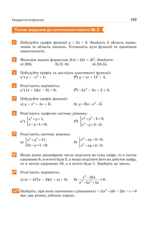 Квадратична функція 149
ТИПОВІ ЗАВДАННЯ ДО КОНТРОЛЬНОЇ РОБОТИ № 2
1 Побудуйте графік функції y 2x 3. Знайдіть її область визна-
чення та область значень. Установіть нулі функції та проміжки
знакосталості.
2 Функцію задано формулою f(x) (2x 3)2
. Знайдіть:
а) f(0); б) f(–4); в) f(3,5).
3 Побудуйте графік та дослідіть властивості функції:
а ) y –x2
1; б ) y (x 1)2
– 4.
4 Розв’яжіть нерівність:
а ) (x 5)(x – 3) 0; б ) –5x2
3x 2 0.
5 Побудуйте графік функції:
а) y x2
4x 3; б) y x x= − −2
6 5 .
6 Розв’яжіть графічно систему рівнянь:
а )
x y
x y
⎧ + =
⎨
− + =⎩
2
1,
1 0;
б )
x y
x y
⎧ + − =⎪
⎨
− + =⎪⎩
2 2
2
4 0,
2 0.
7 Розв’яжіть систему рівнянь:
а)
x y
x y
⎧ + =
⎨
− + =⎩
2 2
17,
3 1 0;
б)
x xy
x xy
⎧ − − =⎪
⎨
− + =⎪⎩
2
2
3 0,
2 0.
8 Якщо деяке двоцифрове число поділити на суму цифр, то в частці
одержимо 8, в остачі буде 5, а якщо поділити його на добуток цифр,
то в частці одержимо 10, а в остачі буде 1. Знайдіть це число.
9 Розв’яжіть нерівність:
а) (x 5)2
(x – 3)(1 x) 0; б)
x x
x x x
−
≤
− +
3
3 2
16
0.
5 4
10 Знайдіть, при яких значеннях с рівняння (c 1)x2
(3c – 2)x – c 0
має два різних дійсних корені.
 