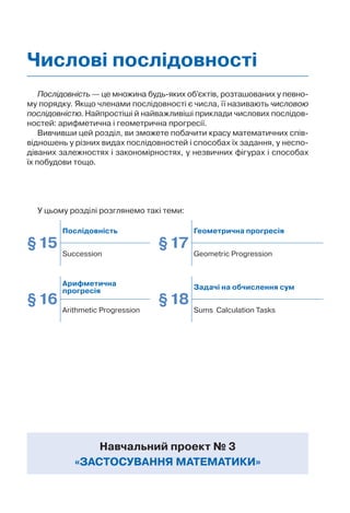Послідовність — це множина будь-яких об’єктів, розташованих у певно-
му порядку. Якщо членами послідовності є числа, її називають числовою
послідовністю. Найпростіші й найважливіші приклади числових послідов-
ностей: арифметична і геометрична прогресії.
Вивчивши цей розділ, ви зможете побачити красу математичних спів-
відношень у різних видах послідовностей і способах їх задання, у неспо-
діваних залежностях і закономірностях, у незвичних фігурах і способах
їх побудови тощо.
У цьому розділі розглянемо такі теми:
Навчальний проект № 3
«ЗАСТОСУВАННЯ МАТЕМАТИКИ»
Числові послідовності
§15
Послідовність
§17
Геометрична прогресія
Succession Geometric Progression
§16
Арифметична
прогресія
§18
Задачі на обчислення сум
Arithmetic Progression Sums Calculation Tasks
 