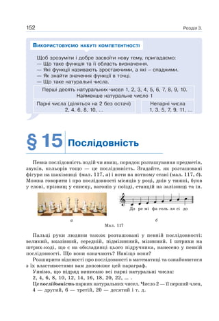 Розділ 3.152
Щоб зрозуміти і добре засвоїти нову тему, пригадаємо:
— Що таке функція та її область визначення.
— Які функції називають зростаючими, а які – спадними.
— Як знайти значення функції в точці.
— Що таке натуральні числа.
Перші десять натуральних чисел 1, 2, 3, 4, 5, 6, 7, 8, 9, 10.
Найменше натуральне число 1
Парні числа (діляться на 2 без остачі) Непарні числа
2, 4, 6, 8, 10, … 1, 3, 5, 7, 9, 11, …
ВИКОРИСТОВУЄМО НАБУТІ КОМПЕТЕНТНОСТІ
§15 Послідовність
Певна послідовність подій чи явищ, порядок розташування предметів,
звуків, кольорів тощо — це послідовність. Згадайте, як розташовані
фігури на шахівниці (мал. 117, а) і ноти на нотному стані (мал. 117, б).
Можна говорити і про послідовності місяців у році, днів у тижні, букв
у слові, прізвищ у списку, вагонів у поїзді, станцій на залізниці та ін.
Пальці руки людини також розташовані у певній послідовності:
великий, вказівний, середній, підмізинний, мізинний. І штрихи на
штрих-коді, що є на обкладинці цього підручника, нанесено у певній
послідовності. Що вони означають? Навіщо вони?
Розширити відомості про послідовності в математиці та ознайомитися
з їх властивостями вам допоможе цей параграф.
Уявімо, що підряд виписано всі парні натуральні числа:
2, 4, 6, 8, 10, 12, 14, 16, 18, 20, 22, … .
Це послідовність парних натуральних чисел. Число 2 — її перший член,
4 — другий, 6 — третій, 20 — десятий і т. д.
а б
Мал. 117
До ре мі фа соль ля сі до
 