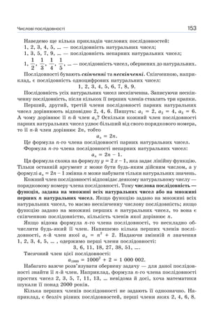 Числові послідовності 153
Наведемо ще кілька прикладів числових послідовностей:
1, 2, 3, 4, 5, … — послідовність натуральних чисел;
1, 3, 5, 7, 9, … — послідовність непарних натуральних чисел;
1,
1
,
2
1
,
3
1
,
4
1
,
5
… — послідовність чисел, обернених до натуральних.
Послідовності бувають скінченні та нескінченні. Скінченною, напри-
клад, є послідовність одноцифрових натуральних чисел:
1, 2, 3, 4, 5, 6, 7, 8, 9.
Послідовність усіх натуральних чисел нескінченна. Записуючи нескін-
ченну послідовність, після кількох її перших членів ставлять три крапки.
Перший, другий, третій члени послідовності парних натуральних
чисел дорівнюють відповідно 2, 4, 6. Пишуть: a1 2, a2 4, a3 6.
А чому дорівнює її n-й член an? Оскільки кожний член послідовності
парних натуральних чисел удвоє більший від свого порядкового номера,
то її n-й член дорівнює 2n, тобто
an 2n.
Це формула n-го члена послідовності парних натуральних чисел.
Формула n-го члена послідовності непарних натуральних чисел:
an 2n – 1.
Ця формула схожа на формулу y 2 x – 1, яка задає лінійну функцію.
Тільки останній аргумент x може бути будь-яким дійсним числом, а у
формулі an 2n – 1 змінна п може набувати тільки натуральних значень.
Кожний член послідовності відповідає деякому натуральному числу —
порядковому номеру члена послідовності. Тому числова послідовність —
функція, задана на множині всіх натуральних чисел або на множині
перших n натуральних чисел. Якщо функцію задано на множині всіх
натуральних чисел, то маємо нескінченну числову послідовність; якщо
функцію задано на множині перших n натуральних чисел, то вона є
скінченною послідовністю, кількість членів якої дорівнює n.
Якщо відома формула n-го члена послідовності, то нескладно об-
числити будь-який її член. Напишемо кілька перших членів послі-
довності, n-й член якої an n2
2. Надаючи змінній n значення
1, 2, 3, 4, 5, … , одержимо перші члени послідовності:
3, 6, 11, 18, 27, 38, 51, ….
Тисячний член цієї послідовності:
a1000 10002
2 1 000 002.
Набагато важче розв’язувати обернену задачу — для даної послідов-
ності знайти її n-й член. Наприклад, формула n-го члена послідовності
простих чисел 2, 3, 5, 7, 11, 13, … невідома й досі, хоча математики
шукали її понад 2000 років.
Кілька перших членів послідовності не задають її однозначно. На-
приклад, є безліч різних послідовностей, перші члени яких 2, 4, 6, 8.
 