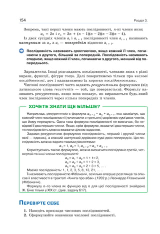 Розділ 3.154
Зокрема, такі перші члени мають послідовності, n-ні члени яких
an 2n і cn 2n (n – 1)(n – 2)(n – 3)(n – 4).
Із двох сусідніх членів ai і ai 1 послідовності член ai 1 називають
наступним за ai, а ai — попереднім відносно ai 1.
Послідовність називають зростаючою, якщо кожний її член, почи-
наючи з другого, більший за попередній. Послідовність називають
спадною, якщо кожний її член, починаючи з другого, менший від по-
переднього.
Зауваження. Іноді розглядають послідовності, членами яких є різні
вирази, функції, фігури тощо. Далі говоритимемо тільки про числові
послідовності, хоч і називатимемо їх коротко послідовностями.
Числові послідовності часто задають рекурентними формулами (від
латинського слова recurrentis — той, що повертається). Формулу на-
зивають рекурентною, якщо вона показує, як виражається будь-який
член послідовності через кілька попередніх її членів.
ХОЧЕТЕ ЗНАТИ ЩЕ БІЛЬШЕ?
Наприклад, рекурентною є формула an + 2 = an + an + 1, яка засвідчує, що
кожний член послідовності (починаючи з третього) дорівнює сумі двох членів,
що йому передують. Одна така формула послідовності не визначає, бо не-
відомі її два перших члени. Якщо, крім формули, вказати і два перших члени,
то послідовність можна вважати цілком заданою.
Задамо рекурентною формулою послідовність, перший і другий члени
якої — одиниці, а кожний наступний дорівнює сумі двох попередніх. Цю по-
слідовність можна задати такими рівностями:
a1 = 1, a2 = 1, an + 2 = an + an + 1.
Користуючись такою формулою, можна визначити послідовно третій, чет-
вертий та інші члени послідовності:
a3 = a1 + a2 = 1 + 1= 2,
a4 = a2 + a3 = 1 + 2 = 3,
а5 = a3 + a4 = 2 + 3 = 5, … .
Маємо послідовність: 1, 1, 2, 3, 5, 8, 13, 21, … .
Її називають послідовністю Фібоначчі, оскільки вперше розглянув та опи-
сав її властивості в трактаті «Книга про абак» (1202 р.) Леонардо Пізанський
(Фібоначчі).
Формулу n-го члена як функцію від n для цієї послідовності знайдено
Ж. Біне тільки у XIX ст. (див. задачу 617).
ПЕРЕВІРТЕ СЕБЕ
1. Наведіть приклади числових послідовностей.
2. Сформулюйте означення числової послідовності.
 
