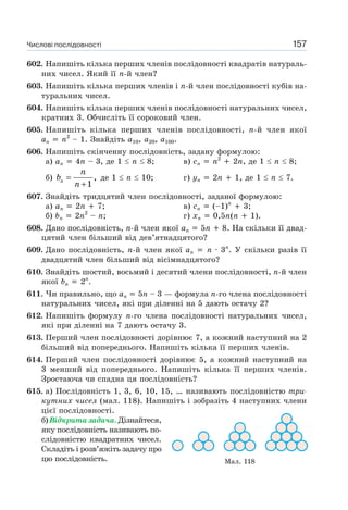 Числові послідовності 157
602. Напишіть кілька перших членів послідовності квадратів натураль-
них чисел. Який її n-й член?
603. Напишіть кілька перших членів і n-й член послідовності кубів на-
туральних чисел.
604. Напишіть кілька перших членів послідовності натуральних чисел,
кратних 3. Обчисліть її сороковий член.
605. Напишіть кілька перших членів послідовності, n-й член якої
an n2
– 1. Знайдіть a10, a20, a100.
606. Напишіть скінченну послідовність, задану формулою:
а) an 4n – 3, де 1 n 8; в) cn n2
2n, де 1 n 8;
б) n
n
b
n
=
+
,
1
де 1 n 10; г) yn 2n 1, де 1 n 7.
607. Знайдіть тридцятий член послідовності, заданої формулою:
а) an 2n 7; в) cn (–1)n
3;
б) bn 2n2
– n; г) xn 0,5n(n 1).
608. Дано послідовність, n-й член якої an 5n 8. На скільки її двад-
цятий член більший від дев’ятнадцятого?
609. Дано послідовність, n-й член якої an n · 3n
. У скільки разів її
двадцятий член більший від вісімнадцятого?
610. Знайдіть шостий, восьмий і десятий члени послідовності, n-й член
якої bn 2n
.
611. Чи правильно, що an 5n – 3 — формула n-го члена послідовності
натуральних чисел, які при діленні на 5 дають остачу 2?
612. Напишіть формулу n-го члена послідовності натуральних чисел,
які при діленні на 7 дають остачу 3.
613. Перший член послідовності дорівнює 7, а кожний наступний на 2
більший від попереднього. Напишіть кілька її перших членів.
614. Перший член послідовності дорівнює 5, а кожний наступний на
3 менший від попереднього. Напишіть кілька її перших членів.
Зростаюча чи спадна ця послідовність?
615. а) Послідовність 1, 3, 6, 10, 15, … називають послідовністю три-
кутних чисел (мал. 118). Напишіть і зобразіть 4 наступних члени
цієї послідовності.
б) Відкрита задача. Дізнайтеся,
яку послідовність називають по-
слідовністю квадратних чисел.
Складіть і розв’яжіть задачу про
цю послідовність. Мал. 118
 