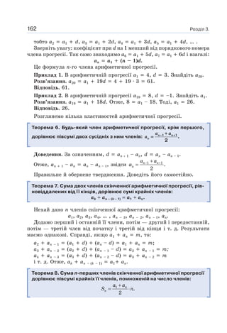 Розділ 3.162
тобто a2 a1 d, a3 a1 2d, a4 a1 3d, a5 a1 4d, … .
Зверніть увагу: коефіцієнт при d на 1 менший від порядкового номера
члена прогресії. Так само знаходимо a6 a1 5d, а7 a1 6d і взагалі:
an a1 (n – 1)d.
Це формула n-го члена арифметичної прогресії.
Приклад 1. В арифметичній прогресії a1 4, d 3. Знайдіть a20.
Розв’язання. a20 a1 19d 4 19 · 3 61.
Відповідь. 61.
Приклад 2. В арифметичній прогресії a19 8, d –1. Знайдіть a1.
Розв’язання. a19 a1 18d. Отже, 8 a1 – 18. Тоді, a1 26.
Відповідь. 26.
Розглянемо кілька властивостей арифметичної прогресії.
Теорема 6. Будь-який член арифметичної прогресії, крім першого,
дорівнює півсумі двох сусідніх з ним членів: n n
n
a a
a 1 1
.
2
− +− ++
=
Доведення. За означенням, d an 1 – an, d an – an – 1.
Отже, an 1 – an an – an – 1, звідси 1 1
.
2
n n
n
a a
a − ++
=
Правильне й обернене твердження. Доведіть його самостійно.
Теорема 7. Сума двох членів скінченної арифметичної прогресії, рів-
новіддалених від її кінців, дорівнює сумі крайніх членів:
ak an – (k – 1) a1 an.
Нехай дано n членів скінченної арифметичної прогресії:
a1, a2, a3, a4, … , an – 3, an – 2, an – 1, an.
Додамо перший і останній її члени, потім — другий і передостанній,
потім — третій член від початку і третій від кінця і т. д. Результати
маємо однакові. Справді, якщо a1 an m, то:
a2 an – 1 (a1 d) (an – d) a1 an m;
a3 an – 2 (a2 d) (an – 1 – d) a2 an – 1 m;
a4 an – 3 (a3 d) (an – 2 – d) a3 an – 2 m
і т. д. Отже, ak an – (k – 1) a1 an.
Теорема 8. Сума n-перших членів скінченної арифметичної прогресії
дорівнює півсумі крайніх її членів, помноженій на число членів:
1
.
2
n
n
a a
S n
+
= ⋅
 