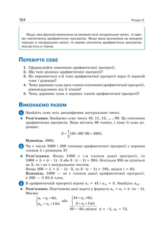 Розділ 3.164
Якщо така функція визначена на множині всіх натуральних чисел, то має-
мо нескінченну арифметичну прогресію. Якщо вона визначена на множині
перших n натуральних чисел, то маємо скінченну арифметичну прогресію,
яка містить n членів.
ПЕРЕВІРТЕ СЕБЕ
1. Сформулюйте означення арифметичної прогресії.
2. Що таке різниця арифметичної прогресії?
3. Як виражається n-й член арифметичної прогресії через її перший
член і різницю?
4. Чому дорівнює сума двох членів скінченної арифметичної прогресії,
рівновіддалених від її кінців?
5. Чому дорівнює сума n перших членів арифметичної прогресії?
ВИКОНАЄМО РАЗОМ
1 Знайдіть суму всіх двоцифрових натуральних чисел.
Розв’язання. Знайдемо суму чисел 10, 11, 12, … , 99. Це скінченна
арифметична прогресія. Вона містить 90 членів, і тому її сума до-
рівнює:
( )1
10 99 90 4905.
2
S = + ⋅ =
Відповідь. 4905.
2 Чи є числа 1000 і 200 членами арифметичної прогресії з першим
членом 5 і різницею 3?
Розв’язання. Якщо 1000 є і-м членом даної прогресії, то
1000 5 (i – 1) · 3 або 3 · (i – 1) 995. Оскільки 995 не ділиться
на 3, то і не є натуральним числом.
Якщо 200 5 (i – 1) · 3, то 3 · (i – 1) 195, звідси i 65.
Відповідь. 1000 — не є членом даної арифметичної прогресії,
а 200 — її 65-й член.
3 В арифметичній прогресії відомі a7 43 і a15 3. Знайдіть a10.
Розв’язання. Підставимо дані задачі у формулу an a1 d · (n – 1).
Маємо:
7 1
15 1
6 ,
14 ;
a a d
a a d
= +⎧
⎨
= +⎩
або
1
1
43 6 ,
3 14 ;
40 8 ,звідки
a d
a d
d
= +⎧
⎨
= +⎩
= − d –5, a1 73.
 