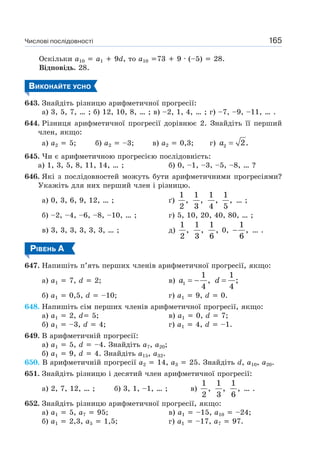 Числові послідовності 165
Оскільки a10 a1 9d, то a10 73 9 · (–5) 28.
Відповідь. 28.
ВИКОНАЙТЕ УСНО
643. Знайдіть різницю арифметичної прогресії:
а) 3, 5, 7, … ; б) 12, 10, 8, … ; в) –2, 1, 4, … ; г) –7, –9, –11, … .
644. Різниця арифметичної прогресії дорівнює 2. Знайдіть її перший
член, якщо:
а) a2 5; б) a2 –3; в) a2 0,3; г) a =2 2.
645. Чи є арифметичною прогресією послідовність:
а) 1, 3, 5, 8, 11, 14, … ; б) 0, –1, –3, –5, –8, … ?
646. Які з послідовностей можуть бути арифметичними прогресіями?
Укажіть для них перший член і різницю.
а) 0, 3, 6, 9, 12, … ; ґ)
1
,
2
1
,
3
1
,
4
1
,
5
… ;
б) –2, –4, –6, –8, –10, … ; г) 5, 10, 20, 40, 80, … ;
в) 3, 3, 3, 3, 3, 3, … ; д)
1
,
2
1
,
3
1
,
6
0, −
1
,
6
… .
РІВЕНЬ А
647. Напишіть п’ять перших членів арифметичної прогресії, якщо:
а) a1 7, d 2; в) a = −1
1
,
4
d =
1
;
4
б) a1 0,5, d –10; г) a1 9, d 0.
648. Напишіть сім перших членів арифметичної прогресії, якщо:
а) a1 2, d 5; в) a1 0, d 7;
б) a1 –3, d 4; г) a1 4, d –1.
649. В арифметичній прогресії:
а) a1 5, d –4. Знайдіть a7, a20;
б) a1 9, d 4. Знайдіть a15, a32.
650. В арифметичній прогресії a2 14, a3 25. Знайдіть d, a10, a20.
651. Знайдіть різницю і десятий член арифметичної прогресії:
а) 2, 7, 12, … ; б) 3, 1, –1, … ; в)
1
,
2
1
,
3
1
,
6
… .
652. Знайдіть різницю арифметичної прогресії, якщо:
а) a1 5, a7 95; в) a1 –15, a10 –24;
б) a1 2,3, a5 1,5; г) a1 –17, a7 97.
 