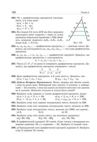 Розділ 3.168
683. Чи є арифметичною прогресією послідов-
ність, n-й член якої:
а) an 3n 1;
б) bn 5 – 4n;
в) cn 2n
1?
684. На стороні CA кута ACB від його вершини
відкладено рівні відрізки і через їх кінці
проведено паралельні прямі (мал. 123). Знай-
діть довжини відрізків A3B3, A7B7, AnBn,
якщо A1B1 2,5 см.
685. a1, a2, a3, a4,… — арифметична прогресія, c — довільне число. До-
ведіть, що послідовність ca1, ca2, ca3, ca4,… — так само арифметична
прогресія.
686. a1, a2, a3, … і x1, x2, x3, … — арифметичні прогресії. Доведіть, що
арифметичною прогресією є і послідовність
a1 x1, a2 x2, a3 x3, … .
687. Числа a2
, b2
, c2
не рівні й утворюють арифметичну прогресію. До-
ведіть, що арифметичну прогресію утворюють і числа:
b c+
1
,
c a+
1
,
a b+
1
.
688. Дано арифметичну прогресію, n-й член якої an. Доведіть, що:
а) a2 a23 a13 a12; б) a20 – a16 a10 – a6.
689. Задача Феофана Прокоповича. Якась людина має багато коней,
і всім їм різна ціна. Найгірший кінь коштує 4 золотих, а найкра-
щий — 55 золотих, і ціна від одного до іншого коня весь час зростає
на 3 золотих. Питаємо: скільки ж усього було коней?
690. Знайдіть суму перших n членів арифметичної прогресії, якщо:
а) a1 1, a5 3, n 40; в) a2 5, a4 6, n 100;
б) a1 –3, a3 1, n 50; г) a1 a100, a3 3, n 100.
691. Знайдіть суму всіх парних натуральних чисел, менших за 200.
692. Знайдіть суму всіх непарних натуральних чисел, менших за 200.
693. Знайдіть суму натуральних чисел, менших від 1000, які кратні:
а) 3; б) 5; в) 12.
694. Знайдіть суму всіх цілих чисел, що належать проміжку:
а) [–30; 70]; б) [–70; –30]; в) (–70; 70).
695. В арифметичній прогресії 10 членів. Сума членів з непарними но-
мерами дорівнює 10, а з парними — 25. Знайдіть її сьомий член.
696. а) Тринадцятий член арифметичної прогресії дорівнює 3. Знайдіть
суму її перших 25 членів.
Мал. 123
 