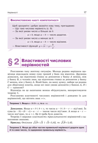 Нерівності 17
Щоб зрозуміти і добре засвоїти нову тему, пригадаємо:
— Що таке числова нерівність (с. 9).
— За якої умови число а більше за b:
а b, якщо а – b — число додатне.
— За якої умови число а менше за b:
а b, якщо а – b — число від’ємне.
— Властивості функцій y x= і .
k
y
x
=
ВИКОРИСТОВУЄМО НАБУТІ КОМПЕТЕНТНОСТІ
§2 Властивості числових
нерівностей
Розглянемо таку життєву ситуацію. Молода родина вирішила що-
місяця відкладати певну суму грошей у банк під відсотки. Дружина
дізналася, що відсоткова ставка за депозитом у банку А менша, ніж
у банку В, а чоловік знав, що відсоткова ставка за депозитом у банку
С менша, ніж у банку А. Який банк, на вашу думку, вибере ця родина
для зберігання коштів, якщо всі інші умови депозитів у банках А, В і
С — однакові?
Відповідь на це запитання можна обґрунтувати, використовуючи
теорему 1.
Розглянемо властивості числових нерівностей і доведемо їх для
нерівностей, що містять знак « ».
Теорема 1. Якщо a b і b c, то a c.
Доведення. Якщо a b і b c, то числа a – b і b – c — від’ємні. Їх
сума (a – b) (b – c) a – c — також число від’ємне. А якщо a – c —
число від’ємне, то a c. Це й треба було довести.
Теорема 1 виражає властивість транзитивності нерівностей з од-
наковими знаками.
Приклад. Оскільки 1,9 2< і 2 1,42,< то 1,9 1,42.<
Теорема 2. Якщо до обох частин правильної нерівності додати одне
й те саме число, то одержимо правильну нерівність.
 