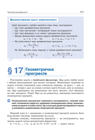 Числові послідовності 171
Щоб зрозуміти і добре засвоїти нову тему, пригадаємо:
— Що таке арифметична прогресія.
— Що таке наступний і попередній члени послідовності.
— Що таке формула n-го члена і рекурентна формула.
— Якими формулами можна задати арифметичну прогресію:
ап а1 (п – 1)d а1 а, ап 1 аn d
— Які властивості має арифметична прогресія:
1 1
2
n n
n
a a
a − ++
= ak an – (k – 1) a1 an
Як обчислюють суму перших n членів арифметичної прогресії:
1
2
n
n
a a
S n
+
= ⋅
( )12 1
2n
a n d
S n
+ −
= ⋅
ВИКОРИСТОВУЄМО НАБУТІ КОМПЕТЕНТНОСТІ
§17 Геометрична
прогресія
Розглянемо задачу з індійського фольклору. Цар дуже любив шахи
і обіцяв винахідникові гри велику нагороду. Винахідник запросив за
першу клітину шахівниці одну пшеничну зернину, за другу — дві, за
третю — чотири і далі за кожну клітину вдвічі більше, ніж за поперед-
ню. Цар здивувався, що винахідник так мало просить. Але обіцянку
не зміг виконати. Чому? Про це ви дізнаєтеся, вивчивши властивості
геометричної прогресії.
Геометричною прогресією називають послідовність, кожний член
якої, починаючи з другого, дорівнює попередньому члену, помноже-
ному на одне й те саме число. Це стале для даної послідовності число
q називають знаменником геометричної прогресії.
Перший член b1 і знаменник q геометричної прогресії можуть бути
будь-якими числами, відмінними від нуля.
Іншими словами, геометрична прогресія — це послідовність, яку
можна задати такою рекурентною формулою:
b1 b, bn 1 bn · q, де ,n N∈ 0b ≠ і 0q ≠ — задані числа.
 