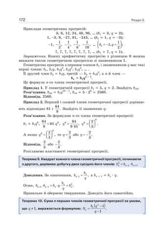 Розділ 3.172
Приклади геометричних прогресій:
3, 6, 12, 24, 48, 96, … (b1 3, q 2);
1, –3, 9, –27, 81, –243, … (b1 1, q –3);
–1,
1
,
2
−
1
,
4
−
1
,
8
−
1
,
16
− … 1
1
1, ;
2
b q
⎛ ⎞
= − =⎜ ⎟⎝ ⎠
7, 7, 7, 7, 7, 7, 7, 7, … (b1 7, q 1).
Зауваження. Кожну арифметичну прогресію з різницею 0 можна
вважати також геометричною прогресією зі знаменником 1.
Геометрична прогресія з першим членом b1 і знаменником q має такі
перші члени: b1, b1q, b1q2
, b1q3
, b1q4
, … .
Її другий член b2 b1q, третій — b3 b1q2
, а n-й член —
bn b1qn – 1
.
Це формула n-го члена геометричної прогресії.
Приклад 1. У геометричній прогресії b1 5, q 2. Знайдіть b10.
Розв’язання. b10 b1q10 – 1
, b10 5 · 29
2560.
Відповідь. 2560.
Приклад 2. Перший і сьомий члени геометричної прогресії дорівню-
ють відповідно 81 і
64
.
9
Знайдіть її знаменник q.
Розв’язання. За формулою n-го члена геометричної прогресії:
b7 b1q6
, 664
81 ,
9
q= ⋅ 6 64
,
9 81
q =
⋅
6
6 2
.
3
q
⎛ ⎞
= ⎜ ⎟⎝ ⎠
А якщо
6
6 2
,
3
q
⎛ ⎞
= ⎜ ⎟⎝ ⎠
то
2
3
q = або
2
.
3
q = −
Відповідь.
2
3
або
2
.
3
−
Розглянемо властивості геометричної прогресії.
Теорема 9. Квадрат кожного члена геометричної прогресії, починаючи
з другого, дорівнює добутку двох сусідніх його членів: 2
1 1.n n nb b b− += ⋅
Доведення. За означенням, 1 ,n
n
b
b
q
− = а bn 1 bn · q.
Отже, 2
1 1 .n
n n n n
b
b b b q b
q
+ −⋅ = ⋅ ⋅ =
Правильне й обернене твердження. Доведіть його самостійно.
Теорема 10. Сума n перших членів геометричної прогресії за умови,
що 1,q ≠ виражається формулою:
( )1 1
.
1
n
n
b q
S
q
−
=
−
 