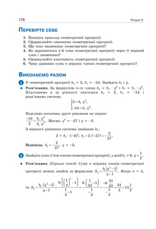 Розділ 3.174
ПЕРЕВІРТЕ СЕБЕ
1. Наведіть приклад геометричної прогресії.
2. Сформулюйте означення геометричної прогресії.
3. Що таке знаменник геометричної прогресії?
4. Як виражається n-й член геометричної прогресії через її перший
член і знаменник?
5. Сформулюйте властивість геометричної прогресії.
6. Чому дорівнює сума n перших членів геометричної прогресії?
ВИКОНАЄМО РАЗОМ
1 У геометричній прогресії b4 2, b7 –54. Знайдіть b1 і q.
Розв’язання. За формулою n-го члена b4 b1 · q3
і b7 b1 · q6
.
Підставимо в ці рівності значення b4 2, b7 –54 і
розв’яжемо систему
3
1
6
1
2 ,
54 .
b q
b q
⎧ = ⋅⎪
⎨
− = ⋅⎪⎩
Поділимо почленно друге рівняння на перше:
6
1
3
1
54
.
2
b q
b q
⋅−
=
⋅
Маємо: q3
–27 і q –3.
З першого рівняння системи знайдемо b1:
2 b1 · (–3)3
; ( )1
2
2: 27 .
27
b = − = −
Відповідь. 1
2
,
27
b = − q –3.
2 Знайдіть суму п’яти членів геометричної прогресії, у якій b1 8,
1
.
2
q =
Розв’язання. Перший спосіб. Суму n перших членів геометричної
прогресії можна знайти за формулою
( )1 1
.
1
n
n
b q
S
q
−
=
−
Якщо n 5,
то
( )
5
5
1
5
1 1 318 1 8 1 81 31 12 32 32 15 .
1 1 11 2 2
1
2 2 2
b q
S
q
⎛ ⎞⎛ ⎞ ⎛ ⎞
⋅ − ⋅ −⎜ ⎟ − ⋅⎜ ⎟ ⎜ ⎟⎝ ⎠⎝ ⎠ ⎝ ⎠⋅ −
= = = = = =
−
− − −
 